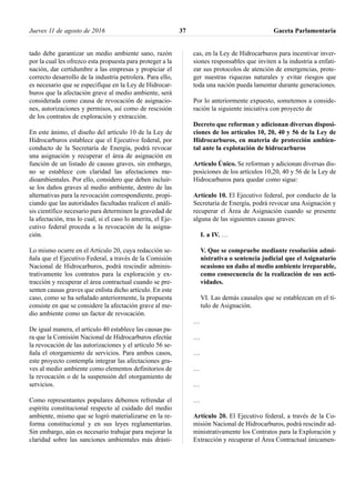 tado debe garantizar un medio ambiente sano, razón
por la cual les ofrezco esta propuesta para proteger a la
nación, dar certidumbre a las empresas y propiciar el
correcto desarrollo de la industria petrolera. Para ello,
es necesario que se especifique en la Ley de Hidrocar-
buros que la afectación grave al medio ambiente, será
considerada como causa de revocación de asignacio-
nes, autorizaciones y permisos, así como de rescisión
de los contratos de exploración y extracción.
En este ánimo, el diseño del artículo 10 de la Ley de
Hidrocarburos establece que el Ejecutivo federal, por
conducto de la Secretaría de Energía, podrá revocar
una asignación y recuperar el área de asignación en
función de un listado de causas graves, sin embargo,
no se establece con claridad las afectaciones me-
dioambientales. Por ello, considero que deben incluir-
se los daños graves al medio ambiente, dentro de las
alternativas para la revocación correspondiente, propi-
ciando que las autoridades facultadas realicen el análi-
sis científico necesario para determinen la gravedad de
la afectación, tras lo cual, si el caso lo amerita, el Eje-
cutivo federal proceda a la revocación de la asigna-
ción.
Lo mismo ocurre en el Artículo 20, cuya redacción se-
ñala que el Ejecutivo Federal, a través de la Comisión
Nacional de Hidrocarburos, podrá rescindir adminis-
trativamente los contratos para la exploración y ex-
tracción y recuperar el área contractual cuando se pre-
senten causas graves que enlista dicho artículo. En este
caso, como se ha señalado anteriormente, la propuesta
consiste en que se considere la afectación grave al me-
dio ambiente como un factor de revocación.
De igual manera, el artículo 40 establece las causas pa-
ra que la Comisión Nacional de Hidrocarburos efectúe
la revocación de las autorizaciones y el artículo 56 se-
ñala el otorgamiento de servicios. Para ambos casos,
este proyecto contempla integrar las afectaciones gra-
ves al medio ambiente como elementos definitorios de
la revocación o de la suspensión del otorgamiento de
servicios.
Como representantes populares debemos refrendar el
espíritu constitucional respecto al cuidado del medio
ambiente, mismo que se logró materializarse en la re-
forma constitucional y en sus leyes reglamentarias.
Sin embargo, aún es necesario trabajar para mejorar la
claridad sobre las sanciones ambientales más drásti-
cas, en la Ley de Hidrocarburos para incentivar inver-
siones responsables que inviten a la industria a enfati-
zar sus protocolos de atención de emergencias, prote-
ger nuestras riquezas naturales y evitar riesgos que
toda una nación pueda lamentar durante generaciones.
Por lo anteriormente expuesto, sometemos a conside-
ración la siguiente iniciativa con proyecto de
Decreto que reforman y adicionan diversas disposi-
ciones de los artículos 10, 20, 40 y 56 de la Ley de
Hidrocarburos, en materia de protección ambien-
tal ante la explotación de hidrocarburos
Artículo Único. Se reforman y adicionan diversas dis-
posiciones de los artículos 10,20, 40 y 56 de la Ley de
Hidrocarburos para quedar como sigue:
Artículo 10. El Ejecutivo federal, por conducto de la
Secretaría de Energía, podrá revocar una Asignación y
recuperar el Área de Asignación cuando se presente
alguna de las siguientes causas graves:
I. a IV. …
V. Que se compruebe mediante resolución admi-
nistrativa o sentencia judicial que el Asignatario
ocasiono un daño al medio ambiente irreparable,
como consecuencia de la realización de sus acti-
vidades.
VI. Las demás causales que se establezcan en el tí-
tulo de Asignación.
…
…
…
…
…
…
Artículo 20. El Ejecutivo federal, a través de la Co-
misión Nacional de Hidrocarburos, podrá rescindir ad-
ministrativamente los Contratos para la Exploración y
Extracción y recuperar el Área Contractual únicamen-
Jueves 11 de agosto de 2016 Gaceta Parlamentaria37
 