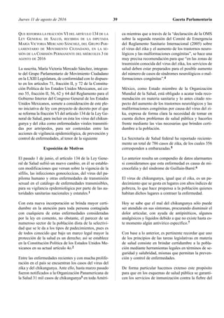 QUE REFORMA LA FRACCIÓN VI DEL ARTÍCULO 134 DE LA
LEY GENERAL DE SALUD, RECIBIDA DE LA DIPUTADA
MARÍA VICTORIA MERCADO SÁNCHEZ, DEL GRUPO PAR-
LAMENTARIO DE MOVIMIENTO CIUDADANO, EN LA SE-
SIÓN DE LA COMISIÓN PERMANENTE DEL MIÉRCOLES 3 DE
AGOSTO DE 2016
La suscrita, María Victoria Mercado Sánchez, integran-
te del Grupo Parlamentario de Movimiento Ciudadano
en la LXIII Legislatura, de conformidad con lo dispues-
to en los artículos 71, fracción II, y 72 de la Constitu-
ción Política de los Estados Unidos Mexicanos, así co-
mo 55, fracción II, 56, 62 y 64 del Reglamento para el
Gobierno Interior del Congreso General de los Estados
Unidos Mexicanos, somete a consideración de este ple-
no iniciativa de ley con proyecto de decreto por el que
se reforma la fracción VI del artículo 134 de la Ley Ge-
neral de Salud, para incluir en ésta los virus del chikun-
gunya y del zika como enfermedades virales transmiti-
das por artrópodos, para ser contenidas entre las
acciones de vigilancia epidemiológica, de prevención y
control de enfermedades, al tenor de la siguiente
Exposición de Motivos
El pasado 1 de junio, el artículo 134 de la Ley Gene-
ral de Salud sufrió un nuevo cambio, en él se estable-
cen modificaciones que versan sobre la vigencia de la
sífilis, las infecciones gonocóccicas, del virus del pa-
piloma humano y otras enfermedades de transmisión
sexual en el catálogo de enfermedades transmisibles,
para su vigilancia epidemiológica por parte de las au-
toridades sanitarias nacionales y estatales.1
Con esta nueva incorporación se brinda mayor certi-
dumbre en la atención para toda persona contagiada
con cualquiera de estas enfermedades consideradas
por la ley en comento, no obstante, el parecer de un
numeroso sector de la población dista de la selectivi-
dad que se le da a los tipos de padecimientos, pues es
de todos conocido que bajo un marco legal mayor la
protección de la salud es un derecho; así se establece
en la Constitución Política de los Estados Unidos Me-
xicanos en su actual artículo 4o.2
Entre las enfermedades recientes y con mucha prolife-
ración en el país se encuentran los casos del virus del
zika y del chikungunya. Ante ello, hasta marzo pasado
fueron notificados a la Organización Panamericana de
la Salud 31 mil casos de chikungunya3 en toda Améri-
ca mientras que a través de la “declaración de la OMS
sobre la segunda reunión del Comité de Emergencia
del Reglamento Sanitario Internacional (2005) sobre
el virus del zika y el aumento de los trastornos neuro-
lógicos y las malformaciones congénitas”, se hace una
muy precisa recomendación para que “en las zonas de
trasmisión conocida del virus del zika, los servicios de
salud deben estar preparados para el posible aumento
del número de casos de síndromes neurológicos o mal-
formaciones congénitas”.4
México, como Estado miembro de la Organización
Mundial de la Salud, está obligado a acatar toda reco-
mendación en materia sanitaria y lo antes citado res-
pecto del aumento de los trastornos neurológicos y las
malformaciones congénitas por causa del virus del zi-
ka, expresa de forma clara la necesidad de tomar en
cuenta dichos problemas de salud pública y hacerles
frente mediante las vías necesarias que brinden certi-
dumbre a la población.
La Secretaría de Salud federal ha reportado reciente-
mente un total de 786 casos de zika, de los cuales 356
corresponden a embarazadas.5
Lo anterior resulta un compendio de datos alarmantes
si consideramos que esta enfermedad es causa de mi-
crocefalia y del síndrome de Guillain-Barré.6
El virus de chikungunya, igual que el zika, es un pa-
decimiento que se gesta en lugares con altos índices de
pobreza, lo que hace propensa a la población quienes
habitan dichos lugares a contraer la enfermedad.
Hoy se sabe que el mal del chikungunya sólo puede
ser atendido en sus síntomas, procurando disminuir el
dolor articular, con ayuda de antipiréticos, algunos
analgésicos y líquidos debido a que no existe hasta es-
te momento algún antivírico específico.7
Con base a lo anterior, es pertinente recordar que uno
de los principios de las tareas legislativas en materia
de salud consiste en brindar certidumbre a la pobla-
ción mediante herramientas legales en términos de se-
guridad y salubridad, mismas que permitan la preven-
ción y control de enfermedades.
De forma particular hacemos extenso este propósito
para que en los esquemas de salud pública se garanti-
cen los servicios de inmunización contra la fiebre del
Jueves 11 de agosto de 2016 Gaceta Parlamentaria39
 