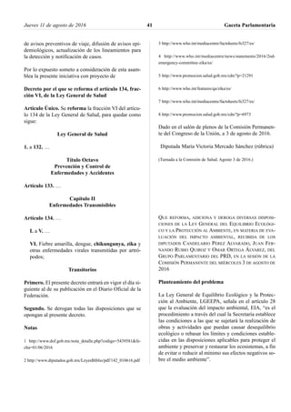 de avisos preventivos de viaje, difusión de avisos epi-
demiológicos, actualización de los lineamientos para
la detección y notificación de casos.
Por lo expuesto someto a consideración de esta asam-
blea la presente iniciativa con proyecto de
Decreto por el que se reforma el artículo 134, frac-
ción VI, de la Ley General de Salud
Artículo Único. Se reforma la fracción VI del artícu-
lo 134 de la Ley General de Salud, para quedar como
sigue:
Ley General de Salud
1. a 132. …
Título Octavo
Prevención y Control de
Enfermedades y Accidentes
Artículo 133. …
Capítulo II
Enfermedades Transmisibles
Artículo 134. …
I. a V. …
VI. Fiebre amarilla, dengue, chikungunya, zika y
otras enfermedades virales transmitidas por artró-
podos;
Transitorios
Primero. El presente decreto entrará en vigor el día si-
guiente al de su publicación en el Diario Oficial de la
Federación.
Segundo. Se derogan todas las disposiciones que se
opongan al presente decreto.
Notas
1 http://www.dof.gob.mx/nota_detalle.php?codigo=5439581&fe-
cha=01/06/2016
2 http://www.diputados.gob.mx/LeyesBiblio/pdf/142_010616.pdf
3 http://www.who.int/mediacentre/factsheets/fs327/es/
4 http://www.who.int/mediacentre/news/statements/2016/2nd-
emergency-committee-zika/es/
5 http://www.promocion.salud.gob.mx/cdn/?p=21291
6 http://www.who.int/features/qa/zika/es/
7 http://www.who.int/mediacentre/factsheets/fs327/es/
8 http://www.promocion.salud.gob.mx/cdn/?p=6973
Dado en el salón de plenos de la Comisión Permanen-
te del Congreso de la Unión, a 3 de agosto de 2016.
Diputada María Victoria Mercado Sánchez (rúbrica)
(Turnada a la Comisión de Salud. Agosto 3 de 2016.)
QUE REFORMA, ADICIONA Y DEROGA DIVERSAS DISPOSI-
CIONES DE LA LEY GENERAL DEL EQUILIBRIO ECOLÓGI-
CO Y LA PROTECCIÓN AL AMBIENTE, EN MATERIA DE EVA-
LUACIÓN DEL IMPACTO AMBIENTAL, RECIBIDA DE LOS
DIPUTADOS CANDELARIO PÉREZ ALVARADO, JUAN FER-
NANDO RUBIO QUIROZ Y OMAR ORTEGA ÁLVAREZ, DEL
GRUPO PARLAMENTARIO DEL PRD, EN LA SESIÓN DE LA
COMISIÓN PERMANENTE DEL MIÉRCOLES 3 DE AGOSTO DE
2016
Planteamiento del problema
La Ley General de Equilibrio Ecológico y la Protec-
ción al Ambiente, LGEEPA, señala en el artículo 28
que la evaluación del impacto ambiental, EIA, “es el
procedimiento a través del cual la Secretaría establece
las condiciones a las que se sujetará la realización de
obras y actividades que puedan causar desequilibrio
ecológico o rebasar los límites y condiciones estable-
cidas en las disposiciones aplicables para proteger el
ambiente y preservar y restaurar los ecosistemas, a fin
de evitar o reducir al mínimo sus efectos negativos so-
bre el medio ambiente”.
Jueves 11 de agosto de 2016 Gaceta Parlamentaria41
 