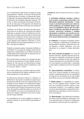 sas, la manifestación debe incluir el estudio de riesgo
correspondiente. También, la fracción VII del artículo
28 determina que son sujetos a evaluación del impac-
to ambiental “los parques industriales donde se prevea
la realización de actividades altamente riesgosas.” Pa-
ra ello, se utiliza la definición del Glosario de Térmi-
nos de la Guía para la Presentación del Estudio de
Riesgo Modalidad Análisis de Riesgo de la Semarnat.5
Asimismo, con el objetivo de lograr una mayor preci-
sión técnica en el proceso de evaluación del impacto
ambiental, se propone incluir las definiciones de dis-
tintos tipos de impacto que tiene lugar de manera más
común sobre el ambiente. Se hace notar que estas de-
finiciones no son exhaustivas, ni tampoco excluyentes,
ya que, pueden existir impactos no descritos, y un im-
pacto ambiental concreto puede pertenecer a la vez a
dos o más tipos de impactos.
También se proponen queden claramente definidas en
la LGEEPA, los conceptos de medidas de prevención,
mitigación y compensación con el objetivo de que sea
comprensibles para su aplicación en el proceso de eva-
luación del impacto ambiental.
De la misma forma se incluyen los conceptos de algu-
nos tipos de ecosistemas en riesgo, hábitats críticos o
espacios de vida, que por sus características ecológi-
cas relevantes es pertinente incluir su definición, como
es el caso de “dunas” y “oasis”.
No se omite señalar que se propone adecuar la defini-
ción de manifestación del impacto ambiental a las re-
formas propuestas en esta iniciativa.
Se adiciona una fracción al artículo 3o. referente a la
definición de “precaución”, tomando en cuenta la pro-
puesta antes citada de las diversas organizaciones de la
sociedad civil con relación a la evaluación del impac-
to ambiental de proyectos, que se encuentra relaciona-
da a la adición del Principio de Precaución en los prin-
cipios de la política ambiental citados en el artículo 15
de la LGEEPA, así como en el procedimiento de eva-
luación del impacto ambiental a través de la evalua-
ción del riesgo ambiental.
En concordancia con lo antes señalado se propone la
reforma al artículo 3o. de la LGEEPA, para quedar co-
mo sigue:
Artículo 3o. Para los efectos de esta ley se entien-
de por
I. Actividades altamente riesgosas: Acción o
serie de pasos u operaciones comerciales o de
fabricación industrial, distribución y ventas
en que se encuentran presentes una o más sus-
tancias peligrosas, en cantidades iguales o ma-
yores a su cantidad de reporte, que al ser libe-
radas a condiciones anormales de operación o
externas, provocaría accidentes y posibles
afectaciones al ambiente, de acuerdo a la cla-
sificación prevista en s reglamento y el listado
de la norma oficial mexicana correspondiente.
II. Ambiente: El conjunto de elementos natura-
les y artificiales o inducidos por el hombre que
hacen posible la existencia y desarrollo de los se-
res humanos y demás organismos vivos que
interactúan en un espacio y tiempo determina-
dos;
III. Áreas naturales protegidas: Las zonas del
territorio nacional y aquéllas sobre las que la na-
ción ejerce su soberanía y jurisdicción, en donde
los ambientes originales no han sido significati-
vamente alterados por la actividad del ser huma-
no o que requieren ser preservadas y restauradas
y están sujetas al régimen previsto en la presente
ley;
IV. Aprovechamiento sustentable: La utiliza-
ción de los recursos naturales en forma que se
respete la integridad funcional y las capacidades
de carga de los ecosistemas de los que forman
parte dichos recursos, por periodos indefinidos;
V. Biodiversidad: La variabilidad de organis-
mos vivos de cualquier fuente, incluidos, entre
otros, los ecosistemas terrestres, marinos y otros
ecosistemas acuáticos y los complejos ecológi-
cos de los que forman parte; comprende la diver-
sidad dentro de cada especie, entre las especies y
de los ecosistemas;
VI. Biotecnología: Toda aplicación tecnológica
que utilice recursos biológicos, organismos vivos
o sus derivados para la creación o modificación
de productos o procesos para usos específicos;
Jueves 11 de agosto de 2016 Gaceta Parlamentaria43
 