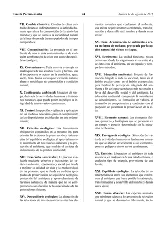 VII. Cambio climático: Cambio de clima atri-
buido directa o indirectamente a la actividad hu-
mana que altera la composición de la atmósfera
mundial y que se suma a la variabilidad natural
del clima observada durante periodos de tiempos
comparables.
VIII. Contaminación: La presencia en el am-
biente de uno o más contaminantes o de cual-
quier combinación de ellos que cause desequili-
brio ecológico;
IX. Contaminante: Toda materia o energía en
cualesquiera de sus estados físicos y formas, que
al incorporarse o actuar en la atmósfera, agua,
suelo, flora, fauna o cualquier elemento natural,
altere o modifique su composición y condición
natural;
X. Contingencia ambiental: Situación de ries-
go, derivada de actividades humanas o fenóme-
nos naturales, que puede poner en peligro la in-
tegridad de uno o varios ecosistemas;
XI. Control: Inspección, vigilancia y aplicación
de las medidas necesarias para el cumplimiento
de las disposiciones establecidas en este ordena-
miento;
XII. Criterios ecológicos: Los lineamientos
obligatorios contenidos en la presente ley, para
orientar las acciones de preservación y restaura-
ción del equilibrio ecológico, el aprovechamien-
to sustentable de los recursos naturales y la pro-
tección al ambiente, que tendrán el carácter de
instrumentos de la política ambiental;
XIII. Desarrollo sustentable: El proceso eva-
luable mediante criterios e indicadores del ca-
rácter ambiental, económico y social que tiende
a mejorar la calidad de vida y la productividad
de las personas, que se funda en medidas apro-
piadas de preservación del equilibrio ecológico,
protección del ambiente y aprovechamiento de
recursos naturales, de manera que no se com-
prometa la satisfacción de las necesidades de las
generaciones futuras;
XIV. Desequilibrio ecológico: La alteración de
las relaciones de interdependencia entre los ele-
mentos naturales que conforman el ambiente,
que afecta negativamente la existencia, transfor-
mación y desarrollo del hombre y demás seres
vivos;
XV. Duna: Acumulación de sedimento o are-
na en forma de médano, provocada por la ac-
ción natural del viento o el agua.
XVI. Ecosistema: La unidad funcional básica
de interacción de los organismos vivos entre sí y
de éstos con el ambiente, en un espacio y tiem-
po determinados;
XVII. Educación ambiental: Proceso de for-
mación dirigido a toda la sociedad, tanto en el
ámbito escolar como en el ámbito extraescolar,
para facilitar la percepción integrada del am-
biente a fin de lograr conductas más racionales a
favor del desarrollo social y del ambiente. La
educación ambiental comprende la asimilación
de conocimientos, la formación de valores, el
desarrollo de competencias y conductas con el
propósito de garantizar la preservación de la vi-
da.
XVIII. Elemento natural: Los elementos físi-
cos, químicos y biológicos que se presentan en
un tiempo y espacio determinado sin la induc-
ción del hombre;
XIX. Emergencia ecológica: Situación deriva-
da de actividades humanas o fenómenos natura-
les que al afectar severamente a sus elementos,
pone en peligro a uno o varios ecosistemas;
XX. Emisión: Liberación al ambiente de toda
sustancia, en cualquiera de sus estados físicos, o
cualquier tipo de energía, proveniente de una
fuente;
XXI. Equilibrio ecológico: La relación de in-
terdependencia entre los elementos que confor-
man el ambiente que hace posible la existencia,
transformación y desarrollo del hombre y demás
seres vivos;
XXII. Fauna silvestre: Las especies animales
que subsisten sujetas a los procesos de selección
natural y que se desarrollan libremente, inclu-
Gaceta Parlamentaria Jueves 11 de agosto de 201644
 