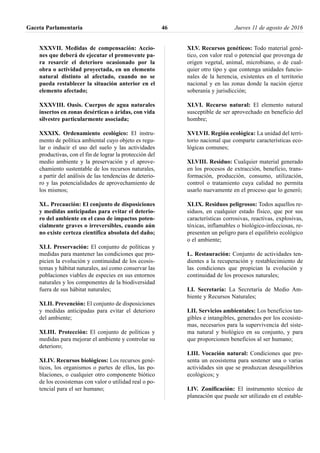 XXXVII. Medidas de compensación: Accio-
nes que deberá de ejecutar el promovente pa-
ra resarcir el deterioro ocasionado por la
obra o actividad proyectada, en un elemento
natural distinto al afectado, cuando no se
pueda restablecer la situación anterior en el
elemento afectado;
XXXVIII. Oasis. Cuerpos de agua naturales
insertos en zonas desérticas o áridas, con vida
silvestre particularmente asociada;
XXXIX. Ordenamiento ecológico: El instru-
mento de política ambiental cuyo objeto es regu-
lar o inducir el uso del suelo y las actividades
productivas, con el fin de lograr la protección del
medio ambiente y la preservación y el aprove-
chamiento sustentable de los recursos naturales,
a partir del análisis de las tendencias de deterio-
ro y las potencialidades de aprovechamiento de
los mismos;
XL. Precaución: El conjunto de disposiciones
y medidas anticipadas para evitar el deterio-
ro del ambiente en el caso de impactos poten-
cialmente graves o irreversibles, cuando aún
no existe certeza científica absoluta del daño;
XLI. Preservación: El conjunto de políticas y
medidas para mantener las condiciones que pro-
picien la evolución y continuidad de los ecosis-
temas y hábitat naturales, así como conservar las
poblaciones viables de especies en sus entornos
naturales y los componentes de la biodiversidad
fuera de sus hábitat naturales;
XLII. Prevención: El conjunto de disposiciones
y medidas anticipadas para evitar el deterioro
del ambiente;
XLIII. Protección: El conjunto de políticas y
medidas para mejorar el ambiente y controlar su
deterioro;
XLIV. Recursos biológicos: Los recursos gené-
ticos, los organismos o partes de ellos, las po-
blaciones, o cualquier otro componente biótico
de los ecosistemas con valor o utilidad real o po-
tencial para el ser humano;
XLV. Recursos genéticos: Todo material gené-
tico, con valor real o potencial que provenga de
origen vegetal, animal, microbiano, o de cual-
quier otro tipo y que contenga unidades funcio-
nales de la herencia, existentes en el territorio
nacional y en las zonas donde la nación ejerce
soberanía y jurisdicción;
XLVI. Recurso natural: El elemento natural
susceptible de ser aprovechado en beneficio del
hombre;
XVLVII. Región ecológica: La unidad del terri-
torio nacional que comparte características eco-
lógicas comunes;
XLVIII. Residuo: Cualquier material generado
en los procesos de extracción, beneficio, trans-
formación, producción, consumo, utilización,
control o tratamiento cuya calidad no permita
usarlo nuevamente en el proceso que lo generó;
XLIX. Residuos peligrosos: Todos aquellos re-
siduos, en cualquier estado físico, que por sus
características corrosivas, reactivas, explosivas,
tóxicas, inflamables o biológico-infecciosas, re-
presenten un peligro para el equilibrio ecológico
o el ambiente;
L. Restauración: Conjunto de actividades ten-
dientes a la recuperación y restablecimiento de
las condiciones que propician la evolución y
continuidad de los procesos naturales;
LI. Secretaría: La Secretaría de Medio Am-
biente y Recursos Naturales;
LII. Servicios ambientales: Los beneficios tan-
gibles e intangibles, generados por los ecosiste-
mas, necesarios para la supervivencia del siste-
ma natural y biológico en su conjunto, y para
que proporcionen beneficios al ser humano;
LIII. Vocación natural: Condiciones que pre-
senta un ecosistema para sostener una o varias
actividades sin que se produzcan desequilibrios
ecológicos; y
LIV. Zonificación: El instrumento técnico de
planeación que puede ser utilizado en el estable-
Gaceta Parlamentaria Jueves 11 de agosto de 201646
 