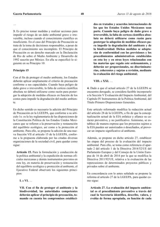 …
3. Es preciso tomar medidas y realizar acciones para
impedir el riesgo de un daño ambiental grave o irre-
versible, incluso cuando el conocimiento científico es
insuficiente. En el caso del Principio de Precaución se
trata de la toma de decisiones responsables, a pesar de
que el conocimiento sea incompleto. El Principio de
Precaución es un derecho marcado en la Declaración
de Río de sobre el Medio Ambiente y Desarrollo de
1992 suscrito por México. En ella se especificó lo si-
guiente en su Principio 10:
Principio 15
Con el fin de proteger el medio ambiente, los Estados
deberán aplicar ampliamente el criterio de precaución
conforme a sus capacidades. Cuando haya peligro de
daño grave o irreversible, la falta de certeza científica
absoluta no deberá utilizarse como razón para poster-
gar la adopción de medidas eficaces en función de los
costos para impedir la degradación del medio ambien-
te.
En dicho sentido es necesario la adición del Principio
de Precaución en la LGEEPA, que conforme a su artí-
culo 1o. es la ley reglamentaria de las disposiciones de
la Constitución Política de los Estados Unidos Mexi-
canos que se refieren a la preservación y restauración
del equilibrio ecológico, así como a la protección al
ambiente. Para ello, se propone la adición de una nue-
va fracción VII al artículo 15 de la LGEEPA, confor-
me a la propuesta elaborada por las citadas diversas
organizaciones de la sociedad civil, para quedar como
sigue:
Artículo 15. Para la formulación y conducción de
la política ambiental y la expedición de normas ofi-
ciales mexicanas y demás instrumentos previstos en
esta ley, en materia de preservación y restauración
del equilibrio ecológico y protección al ambiente, el
Ejecutivo Federal observará los siguientes princi-
pios:
I. a VI. …
VII. Con el fin de proteger el ambiente y la
biodiversidad, las autoridades competentes
deberán aplicar el principio de precaución, to-
mando en cuenta los compromisos estableci-
dos en tratados y acuerdos internacionales de
los que los Estados Unidos Mexicanos sean
parte. Cuando haya peligro de daño grave o
irreversible, la falta de certeza científica abso-
luta no deberá utilizarse como razón para
postergar la adopción de medidas eficaces pa-
ra impedir la degradación del ambiente y de
la biodiversidad. Dichas medidas se adopta-
rán de conformidad con las previsiones y los
procedimientos administrativos establecidos
en esta ley y en otras leyes relacionadas con
las materias que regula este ordenamiento, y
deberán ser proporcionales, no discriminato-
rias, coherentes y sujetas a revisión, mediante
la evaluación del riesgo ambiental;
VIII. a XXI. …
4. Dado a que el actual artículo 27 de la LGEEPA se
encuentra derogado, se considera factible incorporarlo
a la Sección V Evaluación del Impacto Ambiental, del
Capítulo IV Instrumentos de la Política Ambiental, del
Título Primero Disposiciones Generales.
Este artículo reformado modifica la redacción actual
del artículo 28 de la LGEEPA, a fin de que la concep-
tualización actual de la EIA enfatice y afiance su ca-
rácter preventivo, y no justificativo. Asimismo, se es-
tablece de manera expresa que los proyectos sujetos a
la EIA pueden ser autorizados o desechados, al provo-
car un impacto significativo al ambiente.
Además, se propone en dicho artículo 27, establecer
las etapas del proceso de la evaluación del impacto
ambiental. Para ello, se toma como referencia el apar-
tado 2 del artículo 1 de la Directiva 2014/52/UE del
Parlamento Europeo y del Consejo de la Unión Euro-
pea de 16 de abril de 2014 por la que se modifica la
Directiva 2011/92/UE, relativa a la evaluación de las
repercusiones de determinados proyectos públicos y
privados sobre el ambiente.
En concordancia con lo antes señalado se propone la
reforma al artículo 27 de la LGEEPA, para quedar co-
mo sigue:
Artículo 27. La evaluación del impacto ambien-
tal es el procedimiento preventivo a través del
cual la Secretaría identifica, describe, valora, y
evalúa de forma apropiada, en función de cada
Gaceta Parlamentaria Jueves 11 de agosto de 201648
 