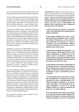 ces de la evaluación del riesgo ambiental dentro del
procedimiento de la evaluación del impacto ambiental.
Así se posibilita la evaluación del riesgo ambiental pa-
ra obras o actividades, que no necesariamente entren
de manera precisa en el concepto de actividades alta-
mente riesgosas, relacionadas a la liberación acciden-
tal de sustancias peligrosas, y que de manera vincu-
lante son sujetas a la evaluación del riesgo ambiental.
Con ello sería posible solicitar evaluaciones del riesgo
ambiental para nuevas tecnologías, como podrían ser
las nanotecnologías, las tecnologías con base en radia-
ciones electromagnéticas, las geoingenierías, que van
desde la sismicidad inducida por exploración y apro-
vechamiento de recursos de hidrocarburos hasta las
tecnologías de captura de carbono, o la construcción
de todo tipo de desarrollos en posibles zonas de inun-
dación como consecuencia del cambio climático, por
citar algunos ejemplos.
Igualmente, se precisa en el citada párrafo, que en ar-
monía con las herramientas relacionadas al análisis de
riesgos, que en la evaluación del riesgo ambiental se
deberá considerar las interacciones de las amenazas
naturales o antropogénicas, las condiciones de vulne-
rabilidad o predisposición a ser afectado negativamen-
te, así como la exposición por presencia de personas,
medios de subsistencia, especies o ecosistemas, servi-
cios y recursos ambientales, infraestructura, o activos
económicos, sociales o culturales en lugares que po-
drían verse afectados negativamente.
En el mismo párrafo se indica que en armonía con las
políticas internacionales, en especial de la Unión Eu-
ropea, se considera el recurso de recurrir al principio
de precaución, que se inscribe en el marco general del
análisis de riesgo, esto significa que si en el estudio de
evaluación del riesgo ambiental no es posible determi-
nar el riesgo con suficiente certeza, deberá aplicarse el
enfoque de precaución, que señala que cuando haya
peligro de daño grave o irreversible, la falta de certeza
científica absoluta no deberá utilizarse como razón pa-
ra postergar la adopción de medidas eficaces en fun-
ción de los costos para impedir la degradación del am-
biente y de la diversidad biológica.6
Por lo anterior se propone que el artículo 30 de la
LGEEPA diga lo siguiente:
Artículo 30. Para obtener la autorización a que se
refiere el artículo 28 de esta ley, los interesados de-
berán presentar a la Secretaría una manifestación de
impacto ambiental en no más de dos ocasiones se-
guidas, cuando se trate de un mismo proyecto, o
cuando el proyecto no sea significativamente dis-
tinto la cual deberá contener, como mínimo y sin
perjuicio de los requisitos que fije el reglamento
de la presente ley, lo siguiente:
a) Datos generales del proyecto, del promo-
vente y del responsable dela manifestación de
impacto ambiental;
b) Descripción detallada de la obra o activi-
dad, que incluya información sobre su ubica-
ción, diseño y dimensiones, y otras caracterís-
ticas pertinentes del proyecto, así como su
vinculación con los ordenamientos jurídicos
en materia ambiental y, en su caso, con la re-
gulación sobre uso del suelo;
c) Descripción detallada del ecosistema o eco-
sistemas en que se desarrollará la obra o acti-
vidad, considerando el conjunto de los ele-
mentos que los conforman, señalando el
estado de conservación que guardan, así como
la problemática ambiental y las tendencias de
desarrollo y deterioro de la zona;
d) Descripción de las especies y poblaciones de
la vida silvestre que se encuentren considera-
das en alguna de las categorías de riesgo y que
tengan su distribución natural dentro de los
ecosistemas en que se desarrollará la obra o
actividad;
e) Una descripción de las alternativas razona-
bles estudiadas por el promotor, que tengan
relación con la obra o actividad sujeta a eva-
luación del impacto ambiental y sus caracte-
rísticas específicas, y una indicación de las ra-
zones principales en favor de la opción
elegida, teniendo en cuenta los impactos del
proyecto en el medio ambiente;
f) Una descripción de los aspectos pertinentes
de la situación actual del medio ambiente (hi-
pótesis de referencia) y una presentación de su
evolución probable en caso de no realización
Gaceta Parlamentaria Jueves 11 de agosto de 201654
 