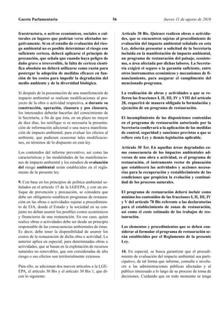 fraestructura, o activos económicos, sociales o cul-
turales en lugares que podrían verse afectados ne-
gativamente. Si en el estudio de evaluación del ries-
go ambiental no es posible determinar el riesgo con
suficiente certeza, deberá aplicarse el principio de
precaución, que señala que cuando haya peligro de
daño grave o irreversible, la falta de certeza cientí-
fica absoluta no deberá utilizarse como razón para
postergar la adopción de medidas eficaces en fun-
ción de los costos para impedir la degradación del
medio ambiente y de la diversidad biológica.
Si después de la presentación de una manifestación de
impacto ambiental se realizan modificaciones al pro-
yecto de la obra o actividad respectiva, o durante su
construcción, operación, clausura y pos clausura,
los interesados deberán hacerlas del conocimiento de
la Secretaría, a fin de que ésta, en un plazo no mayor
de diez días, les notifique si es necesaria la presenta-
ción de información adicional o una nueva manifesta-
ción de impacto ambiental, para evaluar los efectos al
ambiente, que pudiesen ocasionar tales modificacio-
nes, en términos de lo dispuesto en esta ley.
Los contenidos del informe preventivo, así como las
características y las modalidades de las manifestacio-
nes de impacto ambiental y los estudios de evaluación
del riesgo ambiental serán establecidos en el regla-
mento de la presente ley.
9. Con base en los principios de política ambiental se-
ñalados en el artículo 15 de la LGEEPA, y con un en-
foque de prevención y precaución, se considera que
debe ser obligatorio establecer programas de restaura-
ción en las obras o actividades sujetas a procedimien-
to de EIA, donde el Estado y la sociedad en su con-
junto no deban asumir los posibles costos económicos
y financieros de una restauración. En ese caso, quien
realice obras o actividades debe ser desde un principio
responsable de las consecuencias ambientales de éstas.
Es decir, debe tener la disponibilidad de asumir los
costos de la restauración de dicha obra o actividad. Lo
anterior aplica en especial, para determinadas obras o
actividades, que se basan en la explotación de recursos
naturales no renovables, que son consideradas de alto
riesgo o sus efectos son territorialmente extensos.
Para ello, se adicionan dos nuevos artículos a la LGE-
EPA, el artículo 30 Bis y el artículo 30 Bis 1, que di-
cen lo siguiente:
Artículo 30 Bis. Quienes realicen obras o activida-
des, que se encuentren sujetas al procedimiento de
evaluación del impacto ambiental señalado en esta
Ley, deberán presentar a solicitud de la Secretaría
incluida en la manifestación de impacto ambiental,
un programa de restauración del paisaje, ecosiste-
ma, o área afectada por dichas labores. La Secreta-
ría exigirá el seguro o la garantía suficiente, entre
otros instrumentos económicos y mecanismos de fi-
nanciamiento, para asegurar el cumplimento del
mencionado programa.
La realización de obras y actividades a que se re-
fieren las fracciones I, II, III, IV y VIII del artículo
28, requerirá de manera obligada la formulación y
ejecución de un programa de restauración.
El incumplimiento de las disposiciones contenidas
en el programa de restauración autorizado por la
Secretaría conllevará a la aplicación de las medidas
de control, seguridad y sanciones previstas a que se
refiere esta Ley y demás legislación aplicable.
Artículo 30 Ter. En aquellas áreas degradadas co-
mo consecuencia de los impactos ambientales ad-
versos de una obra o actividad, es el programa de
restauración, el instrumento rector de planeación
que establecerá las actividades y acciones necesa-
rias para la recuperación y restablecimiento de las
condiciones que propicien la evolución y continui-
dad de los procesos naturales.
El programa de restauración deberá incluir como
mínimo los contenidos de las fracciones I, II, III, IV
y V del artículo 78 Bis referente a las declaratorias
para el establecimiento de zonas de restauración,
así como el coste estimado de los trabajos de res-
tauración.
Los elementos y procedimientos que se deben con-
siderar al formular el programa de restauración se-
rán establecidos por el Reglamento de la presente
Ley.
10. En especial, se busca garantizar que el procedi-
miento de evaluación del impacto ambiental sea parti-
cipativo, de tal forma que informe, consulte e involu-
cre a las administraciones públicas afectadas y al
público interesado a lo largo de su proceso de toma de
decisiones. Cuidando que en todo momento se tenga
Gaceta Parlamentaria Jueves 11 de agosto de 201656
 
