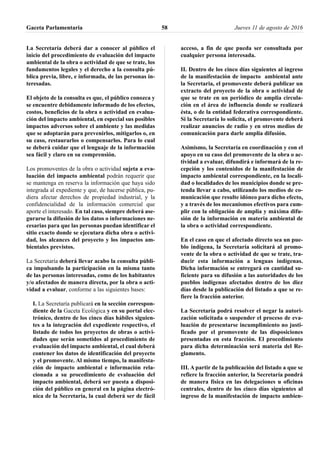 La Secretaría deberá dar a conocer al público el
inicio del procedimiento de evaluación del impacto
ambiental de la obra o actividad de que se trate, los
fundamentos legales y el derecho a la consulta pú-
blica previa, libre, e informada, de las personas in-
teresadas.
El objeto de la consulta es que, el público conozca y
se encuentre debidamente informado de los efectos,
costos, beneficios de la obra o actividad en evalua-
ción del impacto ambiental, en especial sus posibles
impactos adversos sobre el ambiente y las medidas
que se adoptarán para prevenirlos, mitigarlos o, en
su caso, restaurarlos o compensarlos. Para lo cual
se deberá cuidar que el lenguaje de la información
sea fácil y claro en su comprensión.
Los promoventes de la obra o actividad sujeta a eva-
luación del impacto ambiental podrán requerir que
se mantenga en reserva la información que haya sido
integrada al expediente y que, de hacerse pública, pu-
diera afectar derechos de propiedad industrial, y la
confidencialidad de la información comercial que
aporte el interesado. En tal caso, siempre deberá ase-
gurarse la difusión de los datos o informaciones ne-
cesarias para que las personas puedan identificar el
sitio exacto donde se ejecutara dicha obra o activi-
dad, los alcances del proyecto y los impactos am-
bientales previstos.
La Secretaría deberá llevar acabo la consulta públi-
ca impulsando la participación en la misma tanto
de las personas interesadas, como de los habitantes
y/o afectados de manera directa, por la obra o acti-
vidad a evaluar, conforme a las siguientes bases:
I. La Secretaría publicará en la sección correspon-
diente de la Gaceta Ecológica y en su portal elec-
trónico, dentro de los cinco días hábiles siguien-
tes a la integración del expediente respectivo, el
listado de todos los proyectos de obras o activi-
dades que serán sometidos al procedimiento de
evaluación del impacto ambiental, el cual deberá
contener los datos de identificación del proyecto
y el promovente. Al mismo tiempo, la manifesta-
ción de impacto ambiental e información rela-
cionada a su procedimiento de evaluación del
impacto ambiental, deberá ser puesta a disposi-
ción del público en general en la página electró-
nica de la Secretaría, la cual deberá ser de fácil
acceso, a fin de que pueda ser consultada por
cualquier persona interesada.
II. Dentro de los cinco días siguientes al ingreso
de la manifestación de impacto ambiental ante
la Secretaria, el promovente deberá publicar un
extracto del proyecto de la obra o actividad de
que se trate en un periódico de amplia circula-
ción en el área de influencia donde se realizará
ésta, o de la entidad federativa correspondiente.
Si la Secretaría lo solicita, el promovente deberá
realizar anuncios de radio y en otros medios de
comunicación para darle amplia difusión.
Asimismo, la Secretaría en coordinación y con el
apoyo en su caso del promovente de la obra o ac-
tividad a evaluar, difundirá e informará de la re-
cepción y los contenidos de la manifestación de
impacto ambiental correspondiente, en la locali-
dad o localidades de los municipios donde se pre-
tenda llevar a cabo, utilizando los medios de co-
municación que resulte idóneo para dicho efecto,
y a través de los mecanismos efectivos para cum-
plir con la obligación de amplia y máxima difu-
sión de la información en materia ambiental de
la obra o actividad correspondiente.
En el caso en que el afectado directo sea un pue-
blo indígena, la Secretaría solicitará al promo-
vente de la obra o actividad de que se trate, tra-
ducir esta información a lenguas indígenas.
Dicha información se entregará en cantidad su-
ficiente para su difusión a las autoridades de los
pueblos indígenas afectados dentro de los diez
días desde la publicación del listado a que se re-
fiere la fracción anterior.
La Secretaría podrá resolver el negar la autori-
zación solicitada o suspender el proceso de eva-
luación de presentarse incumplimiento no justi-
ficado por el promovente de las disposiciones
presentadas en esta fracción. El procedimiento
para dicha determinación será materia del Re-
glamento.
III. A partir de la publicación del listado a que se
refiere la fracción anterior, la Secretaría pondrá
de manera física en las delegaciones u oficinas
centrales, dentro de los cinco días siguientes al
ingreso de la manifestación de impacto ambien-
Gaceta Parlamentaria Jueves 11 de agosto de 201658
 