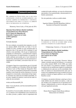 Comunicaciones
DEL GOBIERNO DE NUEVO LEÓN, CON LA QUE ENVÍA
CONTESTACIÓN A PUNTO DE ACUERDO REFERENTE A IM-
PLANTAR CAMPAÑAS DE INFORMACIÓN Y CONCIENCIA-
CIÓN RESPECTO DEL DAÑO A LA SALUD Y AL AMBIENTE
POR EL USO IRRACIONAL DE AUTOMÓVILES
Monterrey, Nuevo León, a 30 de junio de 2016.
Diputada María Bárbara Botello Santibáñez
Vicepresidenta de la Mesa Directiva
De la Cámara de Diputados del
Honorable Congreso de la Unión
LXIII Legislatura
Presente
Estimada diputada:
Por este conducto, me permito dar respuesta a su ofi-
cio número DGPL 63-II-5-403, de fecha 15 de di-
ciembre de 2015, recibido en esta secretaría para su
atención el día 12 de enero de 2016, mediante el cual
exhorta a esta autoridad, a fin de que se implementen
campañas de información y concientización respecto
de las afectaciones a la salud humana y, en general, al
medio ambiente provocadas por el uso irracional de
automóviles; desincentivando el uso de automotores e
impulsando la movilidad y activación física de la so-
ciedad.
Al respecto, hago de su conocimiento que el 4 de abril
del 2016 se publicó en el Periódico Oficial del Estado
de Nuevo León el Plan Estatal de Desarrollo 2016-
2021, el cual, en el apartado de Desarrollo Sustentable
establece como líneas de acción el promover el uso de
transporte no motorizado y motorizado de bajo impac-
to, fomentar una cultura de movilidad sustentable, en-
tre otras. Aunado a lo anterior, a través de las redes so-
ciales de esta secretaría
twitter.com/SecretariaDS_NL
https://www.facebook.com/SecretariadeDesarrollo-
SustentableNL/
Se incentiva el uso de medios alternativos al automó-
vil. Lo anterior con la finalidad de crear conciencia en
los niños, jóvenes y adultos sobre la importancia del
cuidado del medio ambiente, así como las afectaciones
que produce el uso generalizado y desmesurado de ve-
hículos automotores.
Sin otro particular, reciba un cordial saludo.
Atentamente
Ingeniero Roberto Russildi Montellano (rúbrica)
Secretario de Desarrollo Sustentable
DEL GOBIERNO DE GUERRERO, MEDIANTE LA CUAL REMI-
TE RESPUESTA AL PUNTO DE ACUERDO SOBRE ACCESO
GRATUITO A INTERNET EN LUGARES PÚBLICOS
Chilpancingo, Guerrero, a 3 de junio de 2016.
Diputada María Bárbara Botello Santibáñez
Vicepresidenta de la Mesa Directiva
De la Cámara de Diputados
Del Congreso de la Unión
Presente
Por instrucciones del licenciado Florencio Salazar
Adame, secretario general de Gobierno, y en atención
de su oficio número DGPL 63-II-1-0962, por medio
del cual exhorta a los gobiernos estatales a fomentar
en ejercicio de sus atribuciones legales la coordinación
y colaboración de cada uno con las autoridades fede-
rales en materia de telecomunicaciones para que se
avance en la implantación de nuevos puntos de acceso
gratuito a internet en lugares públicos, con el evidente
beneficio social.
Al respecto, me permito informar a usted que se ha to-
mado debida nota del exhorto de mérito, y toda vez
que inciden en la competencia de la Secretaría de Fi-
nanzas y Administración, se envió a ella para la aten-
ción que legalmente proceda.
Atentamente
Doctor David Augusto Sotelo Rosas (rúbrica)
Subsecretario de Gobierno
Gaceta Parlamentaria Jueves 11 de agosto de 20166
 