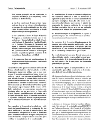 área natural protegida no sea acorde con su
Programa de Manejo, y los objetivos y conte-
nidos de su declaratoria;
g) La obra o actividad de que se trate repre-
sente un daño grave o irreversible al ambien-
te, de acuerdo con lo establecido por los prin-
cipios de prevención o precautorio, y demás
disposiciones jurídicas aplicables, y
h) La Comisión Nacional de Áreas Naturales
Protegidas, la Comisión Nacional para el Co-
nocimiento y Uso de la Biodiversidad, el Insti-
tuto Nacional de Ecología y Cambio Climáti-
co, el Instituto Mexicano de Tecnología del
Agua, la Comisión Nacional Forestal, la Co-
misión Nacional del Agua, u otra dependencia
del Ejecutivo federal, emitan de manera par-
ticular o conjunta su opinión en contra de la
ejecución de dicha obra o actividad.
i) Se presenten diversas manifestaciones de
impacto ambiental pertenecientes a un mismo
proyecto fragmentado.
Las condicionantes que se señalan en la fracción II
de éste artículo deberán estar orientadas en orden
de prelación a prevenir, mitigar y en su caso com-
pensar el impacto ambiental; así como preservar,
mejorar y en su caso restaurar el equilibrio ecoló-
gico, además de evitar la generación de pasivos am-
bientales en la construcción, operación, clausura y
posclausura de las obras o actividades a realizarse.
En los casos en que durante la construcción, opera-
ción, clausura y post clausura de las obras o activi-
dades autorizadas se presentaran impactos am-
bientales adversos no previstos, la Secretaría
deberá imponer condicionantes adicionales para
prevenir, mitigar los daños al ambiente o restaurar
el equilibrio ecológico e incluso exigir la presenta-
ción de una nueva evaluación del impacto ambien-
tal.
Corresponde a la Secretaría el seguimiento y vigi-
lancia del cumplimiento de la evaluación del im-
pacto ambiental y en caso de autorizarla de sus
condicionantes. Sin perjuicio de ello, la Secretaría
podrá recabar información de aquél al respecto, así
como efectuar las comprobaciones necesarias para
verificar el cumplimiento de lo condicionado.
La manifestación de impacto ambiental del proyec-
to o actividad caducará si una vez autorizado o
aprobado el proyecto no se hubiera comenzado su
ejecución en el plazo fijado. En tales casos, el pro-
movente deberá iniciar nuevamente el trámite de
evaluación del impacto ambiental del proyecto de
la obra o actividad de que se trate, no pudiendo
presentarse en más de dos ocasiones seguidas.
La Secretaría exigirá el otorgamiento de seguros o
garantías respecto del cumplimiento de las condicio-
nes establecidas en la autorización.
La resolución de la Secretaría deberá considerar de
manera integral los aspectos ambientales y de las
salvaguardas que se señalan en el primer párrafo
del artículo 28 y del artículo 28 Bis respectivamen-
te, de las obras y actividades de que se trate.
La resolución de la Secretaría deberá ser puesta a
disposición del público en general a través de la pá-
gina electrónica de la Secretaría, la cual deberá ser
de fácil acceso, a fin de que pueda ser consultada
por cualquier persona.
La Secretaria vigilará el cumplimiento de los re-
querimientos que deban observarse en la realiza-
ción de la obra o actividad autorizada.
12. Comprendiendo que el procedimiento de evalua-
ción del impacto ambiental no puede ser expedito, ya
que no es un mero trámite, sino un instrumento técni-
co sumamente complejo y con el objetivo de realizar
una evaluación del impacto ambiental técnicamente
minuciosa y de la mayor calidad posible, se propone
reformar el artículo 35 Bis de la LGEEPA para ampliar
el plazo de sesenta hasta noventa días para emitir la re-
solución en el procedimiento de la evaluación del im-
pacto ambiental. De la misma forma se propone que la
Semarnat pueda ampliar dicho plazo también hasta no-
venta días.
Asimismo, en forma casi similar al mandato del apar-
tado 3 del artículo 5 de la citada Directiva 2014/52/UE
del Parlamento Europeo y del Consejo de la Unión Eu-
ropea se adiciona un último párrafo al artículo 35 Bis
para que la Secretaría garantice que dispone de los re-
cursos humanos con conocimientos, o que, de ser ne-
cesario, tiene acceso a dichos conocimientos, para rea-
lizar la evaluación del impacto y riesgo ambiental.
Gaceta Parlamentaria Jueves 11 de agosto de 201662
 