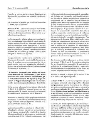 Para ello se propone que a través del Reglamento se
determine los mecanismos que atenderán esta disposi-
ción.
Por lo anterior, se propone que el artículo 35 Bis de la
LGEEPA, diga lo siguiente:
Artículo 35 Bis. La Secretaría dentro del plazo de no-
venta días contados a partir de la recepción de la ma-
nifestación de impacto ambiental deberá emitir la re-
solución correspondiente.
La Secretaría podrá solicitar aclaraciones, rectificacio-
nes o ampliaciones al contenido de la manifestación de
impacto ambiental que le sea presentada, suspendién-
dose el término que restare para concluir el procedi-
miento. En ningún caso la suspensión podrá exceder el
plazo de sesenta días, contados a partir de que ésta sea
declarada por la Secretaría, y siempre y cuando le sea
entregada la información requerida.
Excepcionalmente, cuando por la complejidad y las
dimensiones de una obra o actividad la Secretaría re-
quiera de un plazo mayor para su evaluación, éste se
podrá ampliar hasta por noventa días adicionales,
siempre que se justifique conforme a lo dispuesto en el
Reglamento de la presente Ley.
La Secretaría garantizará que dispone de los re-
cursos humanos con conocimientos, o que, de ser
necesario, tiene acceso a dichos conocimientos, pa-
ra realizar la evaluación del impacto y riesgo am-
biental. El Reglamento de la presente Ley determi-
narálos mecanismos que atiendan esta disposición.
13. Se propone reformar el primer párrafo del artículo
35 Bis 1 de la LGEEPA, para que las personas que
presten servicios de impacto ambiental, sean responsa-
bles solidarios del promovente ante la Secretaría.
Asimismo se homologa con la propuesta del artículo
30, respecto al concepto de estudio de evaluación del
riesgo ambiental tanto en el primero, como en el se-
gundo párrafo del artículo 35 Bis 1.
Igualmente, con el fin de garantizar la exhaustividad y
calidad de los informes preventivos, las manifestacio-
nes de impacto ambiental y los estudios de evaluación
del riesgo ambiental, se adiciona en un penúltimo pá-
rrafo del artículo 35 Bis 1, citando casi de manera lite-
ral la propuesta de las organizaciones de la sociedad ci-
vil. Se busca con ello, que los profesionales que pres-
ten servicios de impacto ambiental sean preparados y
competentes. Así, se garantizará que la información
proporcionada por ellos y el promovente sea completa
y tenga un nivel de calidad elevado, ya que se requie-
ren conocimientos especializados suficientes en el ám-
bito del proyecto de que se trate a efectos de su eva-
luación por las autoridades competentes. Para ello, se
señala el compromiso por el promovente de cuidar que
las personas que presten servicios de impacto ambien-
tal sean profesionales preparados y competentes. Para
asegurar esto, la Semarnat deberá establecer los meca-
nismos que garanticen esto por parte de quienes pres-
ten servicios de impacto ambiental. Al respecto, se se-
ñala la promoción de esquemas de normalización,
certificación, organización, competencia u otros análo-
gos, de técnicos y profesionales en las materias rela-
cionadas con ellos. Así se mandata a la Secretaría de
manera amplia y flexible el aumentar la calidad de la
prestación de servicios de impacto ambiental.
En el mismo sentido se adiciona en un último párrafo
del artículo 35 Bis 1, que la Secretaría garantice que
los servidores públicos responsables de realizar el pro-
cedimiento de evaluación del impacto y riesgo am-
biental dispongan de conocimientos, o que, de ser ne-
cesario, tengan acceso a dichos conocimientos.
Por todo lo anterior, se propone que el artículo 35 Bis
1 de la LGEEPA, diga lo siguiente:
Artículo 35 Bis 1. Las personas que presten servicios
de impacto ambiental, serán responsables solidarios
del promovente ante la Secretaría de los informes
preventivos, manifestaciones de impacto ambiental y
estudios de evaluación del riesgo ambiental que ela-
boren del proyecto de la obra o actividad de que se
trate, quienes declararán bajo protesta de decir verdad
que en ellos se incorporan las mejores técnicas y me-
todologías existentes, así como la información y medi-
das de prevención y mitigación más efectivas.
Asimismo, los informes preventivos, las manifestacio-
nes de impacto ambiental y los estudios de evaluación
del riesgo ambiental podrán ser presentados por los
interesados, instituciones de investigación, colegios o
asociaciones profesionales, en este caso la responsabi-
lidad respecto del contenido del documento corres-
ponderá a quien lo suscriba.
Jueves 11 de agosto de 2016 Gaceta Parlamentaria63
 