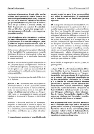Igualmente, el promovente deberá cuidar que las
personas que le presten servicios de impacto am-
biental sean profesionales preparados y competen-
tes. Para ello, la Secretaria establecerá mecanismos
que garanticen la adecuada prestación de los servi-
cios a los que se refiere el presente artículo, me-
diante la promoción de esquemas de normaliza-
ción, certificación, organización, competencia u
otros análogos, de profesionales en las materias re-
lacionadas con ellos.
De la misma forma, la Secretaría deberá garantizar
que los servidores públicos responsables de realizar
el procedimiento de evaluación del impacto y ries-
go ambiental disponen de conocimientos, o que, de
ser necesario, tienen acceso a dichos conocimientos.
14. Se propone reformar el primer párrafo del artículo
35 Bis 3 de la LGEEPA, para que antes de otorgar la
autorización de inicio de obra se deberá verificar que
el responsable cuente con la autorización en materia
de impacto ambiental.
Además se adiciona un tercer párrafo a este artículo 35
Bis 3, referente a que el incumplimiento u omisión de
lo establecido en la presente sección por parte de un
servidor público será objeto de responsabilidad, de
conformidad con lo establecido en las disposiciones
jurídicas aplicables.
Por lo anterior, se propone que el artículo 35 Bis 3, di-
ga lo siguiente:
Artículo 35 Bis 3. Cuando las obras o actividades se-
ñaladas en el artículo 28 de esta Ley requieran, además
de la autorización en materia de impacto ambiental,
contar con autorización de inicio de obra; antes de
otorgar esta última se deberá verificar que el respon-
sable cuente con la autorización de impacto ambiental
expedida en términos de lo dispuesto en este ordena-
miento.
Asimismo, la Secretaría, a solicitud del promovente,
integrará a la autorización en materia de impacto am-
biental, los demás permisos, licencias y autorizaciones
de su competencia, que se requieran para la realización
de las obras y actividades a que se refiere este artícu-
lo.
El incumplimiento u omisión de lo establecido en la
presente sección por parte de un servidor público
será objeto de responsabilidad, de conformidad
con lo establecido en las disposiciones jurídicas
aplicables.
15. Se propone la adición de un artículo 35 Bis 4, con-
siderando la propuesta de las organizaciones de la so-
ciedad civil, para que se constituya un Consejo Cientí-
fico Asesor de Evaluación del Impacto Ambiental.
Con dicho Consejo se busca fortalecer la toma de de-
cisiones en la Evaluación del Impacto Ambiental. Di-
cho Consejo estaría integrado por7representantesde
los sectores de la academia, de la investigación y de la
sociedad civil organizada, especializados en las diver-
sas disciplinas relacionadas con el estudio y la evalua-
ción del impacto ambiental. El Consejo Científico
Asesor fungiría como órgano colegiado de consulta,
opinión y asesoría de la Semarnat con relación a reali-
zación de estudios y adoptar políticas, programas, ac-
ciones y metas en materia de evaluación del impacto
ambiental, así como los demás que señale el Regla-
mento que para el efecto se expida.
Por lo anterior, se propone que el artículo 35 Bis 4, di-
ga lo siguiente:
Artículo 35 Bis 4. La Secretaría constituirá el Con-
sejo Científico Asesor de Evaluación del Impacto
Ambiental, el cual estará integrado por 7 represen-
tantes de los sectores académico, de investigación y
de la sociedad civil organizada, especializados en
las diversas disciplinas relacionadas con el estudio
y la evaluación del impacto ambiental, debiendo
garantizarse el equilibrio entre los sectores e inte-
reses respectivos. Deberán asimismo tener amplia
experiencia, reconocidos méritos y trayectoria de
honorabilidad en materia del estudio y la evalua-
ción del impacto ambiental, ser o haber sido miem-
bros del Sistema Nacional de Investigadores (SNI),
contar con estudios a nivel Doctorado, o experien-
cia profesional equivalente en la materia.
Los integrantes del Consejo Científico Asesor du-
rarán cuatro años en el cargo, podrán ser reelectos
por un periodo adicional, y serán designados por la
Secretaría a través de una convocatoria pública
que deberá realizar el titular de dicha dependencia.
El presidente del Consejo Científico Asesor será de-
signado por sus propios integrantes.
Gaceta Parlamentaria Jueves 11 de agosto de 201664
 