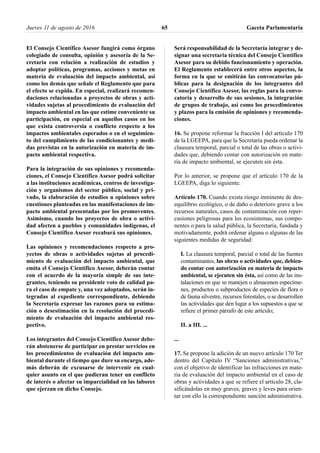 El Consejo Científico Asesor fungirá como órgano
colegiado de consulta, opinión y asesoría de la Se-
cretaría con relación a realización de estudios y
adoptar políticas, programas, acciones y metas en
materia de evaluación del impacto ambiental, así
como los demás que señale el Reglamento que para
el efecto se expida. En especial, realizará recomen-
daciones relacionadas a proyectos de obras y acti-
vidades sujetas al procedimiento de evaluación del
impacto ambiental en las que estime conveniente su
participación, en especial en aquellos casos en los
que exista controversia o conflicto respecto a los
impactos ambientales esperados o en el seguimien-
to del cumplimiento de las condicionantes y medi-
das previstas en la autorización en materia de im-
pacto ambiental respectiva.
Para la integración de sus opiniones y recomenda-
ciones, el Consejo Científico Asesor podrá solicitar
a las instituciones académicas, centros de investiga-
ción y organismos del sector público, social y pri-
vado, la elaboración de estudios u opiniones sobre
cuestiones planteadas en las manifestaciones de im-
pacto ambiental presentadas por los promoventes.
Asimismo, cuando los proyectos de obra o activi-
dad afecten a pueblos y comunidades indígenas, el
Consejo Científico Asesor recabará sus opiniones.
Las opiniones y recomendaciones respecto a pro-
yectos de obras o actividades sujetas al procedi-
miento de evaluación del impacto ambiental, que
emita el Consejo Científico Asesor, deberán contar
con el acuerdo de la mayoría simple de sus inte-
grantes, teniendo su presidente voto de calidad pa-
ra el caso de empate y, una vez adoptados, serán in-
tegradas al expediente correspondiente, debiendo
la Secretaría expresar las razones para su estima-
ción o desestimación en la resolución del procedi-
miento de evaluación del impacto ambiental res-
pectivo.
Los integrantes del Consejo Científico Asesor debe-
rán abstenerse de participar en prestar servicios en
los procedimientos de evaluación del impacto am-
biental durante el tiempo que dure su encargo, ade-
más deberán de excusarse de intervenir en cual-
quier asunto en el que pudieran tener un conflicto
de interés o afectar su imparcialidad en las labores
que ejerzan en dicho Consejo.
Será responsabilidad de la Secretaría integrar y de-
signar una secretaria técnica del Consejo Científico
Asesor para su debido funcionamiento y operación.
El Reglamento establecerá entre otros aspectos, la
forma en la que se emitirán las convocatorias pú-
blicas para la designación de los integrantes del
Consejo Científico Asesor, las reglas para la convo-
catoria y desarrollo de sus sesiones, la integración
de grupos de trabajo, así como los procedimientos
y plazos para la emisión de opiniones y recomenda-
ciones.
16. Se propone reformar la fracción I del artículo 170
de la LGEEPA, para que la Secretaría pueda ordenar la
clausura temporal, parcial o total de las obras o activi-
dades que, debiendo contar con autorización en mate-
ria de impacto ambiental, se ejecuten sin ésta.
Por lo anterior, se propone que el artículo 170 de la
LGEEPA, diga lo siguiente:
Artículo 170. Cuando exista riesgo inminente de des-
equilibrio ecológico, o de daño o deterioro grave a los
recursos naturales, casos de contaminación con reper-
cusiones peligrosas para los ecosistemas, sus compo-
nentes o para la salud pública, la Secretaría, fundada y
motivadamente, podrá ordenar alguna o algunas de las
siguientes medidas de seguridad:
I. La clausura temporal, parcial o total de las fuentes
contaminantes, las obras o actividades que, debien-
do contar con autorización en materia de impacto
ambiental, se ejecuten sin ésta, así como de las ins-
talaciones en que se manejen o almacenen especíme-
nes, productos o subproductos de especies de flora o
de fauna silvestre, recursos forestales, o se desarrollen
las actividades que den lugar a los supuestos a que se
refiere el primer párrafo de este artículo;
II. a III. ...
...
17. Se propone la adición de un nuevo artículo 170 Ter
dentro del Capítulo IV “Sanciones administrativas,”
con el objetivo de identificar las infracciones en mate-
ria de evaluación del impacto ambiental en el caso de
obras y actividades a que se refiere el artículo 28, cla-
sificándolas en muy graves, graves y leves para orien-
tar con ello la correspondiente sanción administrativa.
Jueves 11 de agosto de 2016 Gaceta Parlamentaria65
 