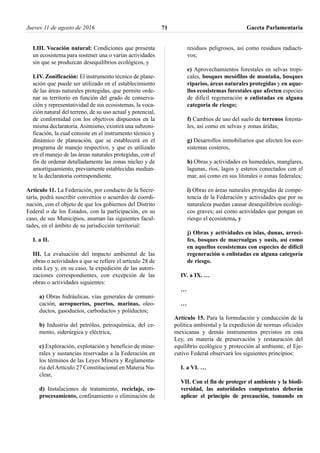 LIII. Vocación natural: Condiciones que presenta
un ecosistema para sostener una o varias actividades
sin que se produzcan desequilibrios ecológicos, y
LIV. Zonificación: El instrumento técnico de plane-
ación que puede ser utilizado en el establecimiento
de las áreas naturales protegidas, que permite orde-
nar su territorio en función del grado de conserva-
ción y representatividad de sus ecosistemas, la voca-
ción natural del terreno, de su uso actual y potencial,
de conformidad con los objetivos dispuestos en la
misma declaratoria. Asimismo, existirá una subzoni-
ficación, la cual consiste en el instrumento técnico y
dinámico de planeación, que se establecerá en el
programa de manejo respectivo, y que es utilizado
en el manejo de las áreas naturales protegidas, con el
fin de ordenar detalladamente las zonas núcleo y de
amortiguamiento, previamente establecidas median-
te la declaratoria correspondiente.
Artículo 11. La Federación, por conducto de la Secre-
taría, podrá suscribir convenios o acuerdos de coordi-
nación, con el objeto de que los gobiernos del Distrito
Federal o de los Estados, con la participación, en su
caso, de sus Municipios, asuman las siguientes facul-
tades, en el ámbito de su jurisdicción territorial:
I. a II.
III. La evaluación del impacto ambiental de las
obras o actividades a que se refiere el artículo 28 de
esta Ley y, en su caso, la expedición de las autori-
zaciones correspondientes, con excepción de las
obras o actividades siguientes:
a) Obras hidráulicas, vías generales de comuni-
cación, aeropuertos, puertos, marinas, oleo-
ductos, gasoductos, carboductos y poliductos;
b) Industria del petróleo, petroquímica, del ce-
mento, siderúrgica y eléctrica,
c) Exploración, explotación y beneficio de mine-
rales y sustancias reservadas a la Federación en
los términos de las Leyes Minera y Reglamenta-
ria del Artículo 27 Constitucional en Materia Nu-
clear,
d) Instalaciones de tratamiento, reciclaje, co-
procesamiento, confinamiento o eliminación de
residuos peligrosos, así como residuos radiacti-
vos;
e) Aprovechamientos forestales en selvas tropi-
cales, bosques mesófilos de montaña, bosques
riparios, áreas naturales protegidas y en aque-
llos ecosistemas forestales que afecten especies
de difícil regeneración o enlistadas en alguna
categoría de riesgo;
f) Cambios de uso del suelo de terrenos foresta-
les, así como en selvas y zonas áridas;
g) Desarrollos inmobiliarios que afecten los eco-
sistemas costeros,
h) Obras y actividades en humedales, manglares,
lagunas, ríos, lagos y esteros conectados con el
mar, así como en sus litorales o zonas federales;
i) Obras en áreas naturales protegidas de compe-
tencia de la Federación y actividades que por su
naturaleza puedan causar desequilibrios ecológi-
cos graves; así como actividades que pongan en
riesgo el ecosistema, y
j) Obras y actividades en islas, dunas, arreci-
fes, bosques de macroalgas y oasis, así como
en aquellos ecosistemas con especies de difícil
regeneración o enlistadas en alguna categoría
de riesgo.
IV. a IX. …
…
…
Artículo 15. Para la formulación y conducción de la
política ambiental y la expedición de normas oficiales
mexicanas y demás instrumentos previstos en esta
Ley, en materia de preservación y restauración del
equilibrio ecológico y protección al ambiente, el Eje-
cutivo Federal observará los siguientes principios:
I. a VI. …
VII. Con el fin de proteger el ambiente y la biodi-
versidad, las autoridades competentes deberán
aplicar el principio de precaución, tomando en
Jueves 11 de agosto de 2016 Gaceta Parlamentaria71
 