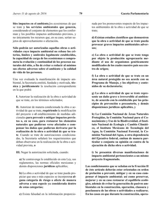 bles impactos en el ambiente,los ecosistemas de que
se trate y los servicios ambientales que generen,
considerando el conjunto de elementos que los confor-
man y los posibles impactos ambientales previstos, y
no únicamente los recursos que, en su caso, serían su-
jetos de aprovechamiento o afectación.
Sólo podrán ser autorizadas aquellas obras o acti-
vidades cuyo impacto ambiental no rebase los cri-
terios, límites y umbrales legalmente establecidos,
la capacidad de carga de los ecosistemas o compro-
meta la evolución y continuidad de los procesos na-
turales del sitio, a fin de evitar o reducir al mínimo
sus efectos adversos sobre el ambiente y la calidad
de vida de las personas.
Una vez evaluada la manifestación de impacto am-
biental, la Secretaría emitirá, fundada y motivada, téc-
nica y jurídicamente la resolución correspondiente
en la que podrá:
I. Autorizar la realización de la obra o actividad de
que se trate, en los términos solicitados;
II. Autorizar de manera condicionada la obra o ac-
tividad de que se trate, requiriendo la modificación
del proyecto o el establecimiento de medidas adi-
cionales para prevenir o mitigar impactos previs-
tos o, en su caso, para restaurar los elementos
naturales que pudieran verse afectados o com-
pensar los daños que pudieran derivarse por la
realización de la obra o actividad de que se tra-
te. Cuando se trate de autorizaciones condiciona-
das, la Secretaría señalará los requerimientos que
deban observarse en la realización de la obra o acti-
vidad prevista, o
III. Negar la autorización solicitada, cuando:
a) Se contravenga lo establecido en esta Ley, sus
reglamentos, las normas oficiales mexicanas y
demás disposiciones jurídicas aplicables;
b) La obra o actividad de que se trate pueda pro-
piciar que una o más especies se incorporena al-
guna categoría de riesgo o afecte de manera
adversa a una especie ya considerada dentro
de estas categorías;
c) Exista falsedad en la información proporcio-
nada por los promoventes respecto de los impac-
tos ambientales de la obra o actividad de que se
trate;
d) Existan estudios científicos que demuestren
que la obra o actividad de que se trate pueda
provocar graves impactos ambientales adver-
sos;
e) La obra o actividad de que se trate tenga
por objeto la producción agropecuaria me-
diante el uso de organismos genéticamente
modificados de los cuales nuestro país sea cen-
tro de origen;
f) La obra o actividad de que se trate en un
área natural protegida no sea acorde con su
Programa de Manejo, y los objetivos y conte-
nidos de su declaratoria;
g) La obra o actividad de que se trate repre-
sente un daño grave o irreversible al ambien-
te, de acuerdo con lo establecido por los prin-
cipios de prevención o precautorio, y demás
disposiciones jurídicas aplicables, y
h) La Comisión Nacional de Áreas Naturales
Protegidas, la Comisión Nacional para el Co-
nocimiento y Uso de la Biodiversidad, el Insti-
tuto Nacional de Ecología y Cambio Climáti-
co, el Instituto Mexicano de Tecnología del
Agua, la Comisión Nacional Forestal, la Co-
misión Nacional del Agua, u otra dependencia
del Ejecutivo federal, emitan de manera par-
ticular o conjunta su opinión en contra de la
ejecución de dicha obra o actividad.
i) Se presenten diversas manifestaciones de
impacto ambiental pertenecientes a un mismo
proyecto fragmentado.
Las condicionantes que se señalan en la Fracción II
de éste artículo deberán estar orientadas en orden
de prelación a prevenir, mitigar y en su caso com-
pensar el impacto ambiental; así como preservar,
mejorar y en su caso restaurar el equilibrio ecoló-
gico, además de evitar la generación de pasivos am-
bientales en la construcción, operación, clausura y
posclausura de las obras o actividades a realizarse.
En los casos en que durante la construcción, opera-
Jueves 11 de agosto de 2016 Gaceta Parlamentaria79
 