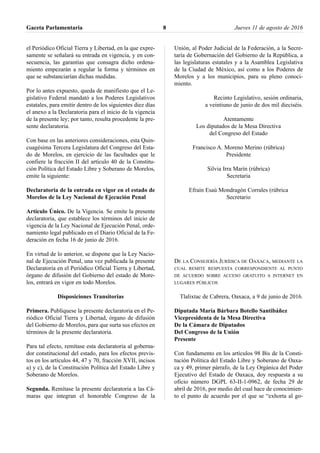 el Periódico Oficial Tierra y Libertad, en la que expre-
samente se señalará su entrada en vigencia, y en con-
secuencia, las garantías que consagra dicho ordena-
miento empezarán a regular la forma y términos en
que se substanciarían dichas medidas.
Por lo antes expuesto, queda de manifiesto que el Le-
gislativo Federal mandató a los Poderes Legislativos
estatales, para emitir dentro de los siguientes diez días
el anexo a la Declaratoria para el inicio de la vigencia
de la presente ley; por tanto, resulta procedente la pre-
sente declaratoria.
Con base en las anteriores consideraciones, esta Quin-
cuagésima Tercera Legislatura del Congreso del Esta-
do de Morelos, en ejercicio de las facultades que le
confiere la fracción II del artículo 40 de la Constitu-
ción Política del Estado Libre y Soberano de Morelos,
emite la siguiente:
Declaratoria de la entrada en vigor en el estado de
Morelos de la Ley Nacional de Ejecución Penal
Artículo Único. De la Vigencia. Se emite la presente
declaratoria, que establece los términos del inicio de
vigencia de la Ley Nacional de Ejecución Penal, orde-
namiento legal publicado en el Diario Oficial de la Fe-
deración en fecha 16 de junio de 2016.
En virtud de lo anterior, se dispone que la Ley Nacio-
nal de Ejecución Penal, una vez publicada la presente
Declaratoria en el Periódico Oficial Tierra y Libertad,
órgano de difusión del Gobierno del estado de More-
los, entrará en vigor en todo Morelos.
Disposiciones Transitorias
Primera. Publíquese la presente declaratoria en el Pe-
riódico Oficial Tierra y Libertad, órgano de difusión
del Gobierno de Morelos, para que surta sus efectos en
términos de la presente declaratoria.
Para tal efecto, remítase esta declaratoria al goberna-
dor constitucional del estado, para los efectos previs-
tos en los artículos 44, 47 y 70, fracción XVII, incisos
a) y c), de la Constitución Política del Estado Libre y
Soberano de Morelos.
Segunda. Remítase la presente declaratoria a las Cá-
maras que integran el honorable Congreso de la
Unión, al Poder Judicial de la Federación, a la Secre-
taría de Gobernación del Gobierno de la República, a
las legislaturas estatales y a la Asamblea Legislativa
de la Ciudad de México, así como a los Poderes de
Morelos y a los municipios, para su pleno conoci-
miento.
Recinto Legislativo, sesión ordinaria,
a veintiuno de junio de dos mil dieciséis.
Atentamente
Los diputados de la Mesa Directiva
del Congreso del Estado
Francisco A. Moreno Merino (rúbrica)
Presidente
Silvia Irra Marín (rúbrica)
Secretaria
Efraín Esaú Mondragón Corrales (rúbrica
Secretario
DE LA CONSEJERÍA JURÍDICA DE OAXACA, MEDIANTE LA
CUAL REMITE RESPUESTA CORRESPONDIENTE AL PUNTO
DE ACUERDO SOBRE ACCESO GRATUITO A INTERNET EN
LUGARES PÚBLICOS
Tlalixtac de Cabrera, Oaxaca, a 9 de junio de 2016.
Diputada María Bárbara Botello Santibáñez
Vicepresidenta de la Mesa Directiva
De la Cámara de Diputados
Del Congreso de la Unión
Presente
Con fundamento en los artículos 98 Bis de la Consti-
tución Política del Estado Libre y Soberano de Oaxa-
ca y 49, primer párrafo, de la Ley Orgánica del Poder
Ejecutivo del Estado de Oaxaca, doy respuesta a su
oficio número DGPL 63-II-1-0962, de fecha 29 de
abril de 2016, por medio del cual hace de conocimien-
to el punto de acuerdo por el que se “exhorta al go-
Gaceta Parlamentaria Jueves 11 de agosto de 20168
 