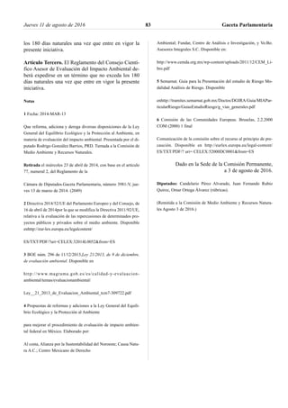los 180 días naturales una vez que entre en vigor la
presente iniciativa.
Artículo Tercero. El Reglamento del Consejo Cientí-
fico Asesor de Evaluación del Impacto Ambiental de-
berá expedirse en un término que no exceda los 180
días naturales una vez que entre en vigor la presente
iniciativa.
Notas
1 Fecha: 2014-MAR-13
Que reforma, adiciona y deroga diversas disposiciones de la Ley
General del Equilibrio Ecológico y la Protección al Ambiente, en
materia de evaluación del impacto ambiental. Presentada por el di-
putado Rodrigo González Barrios, PRD. Turnada a la Comisión de
Medio Ambiente y Recursos Naturales.
Retirada el miércoles 23 de abril de 2014, con base en el artículo
77, numeral 2, del Reglamento de la
Cámara de Diputados.Gaceta Parlamentaria, número 3981-V, jue-
ves 13 de marzo de 2014. (2049)
2 Directiva 2014/52/UE del Parlamento Europeo y del Consejo, de
16 de abril de 2014por la que se modifica la Directiva 2011/92/UE,
relativa a la evaluación de las repercusiones de determinados pro-
yectos públicos y privados sobre el medio ambiente. Disponible
enhttp://eur-lex.europa.eu/legalcontent/
ES/TXT/PDF/?uri=CELEX:32014L0052&from=ES
3 BOE núm. 296 de 11/12/2013,Ley 21/2013, de 9 de diciembre,
de evaluación ambiental. Disponible en
http://www.magrama.gob.es/es/calidad-y-evaluacion-
ambiental/temas/evaluacionambiental/
Ley__21_2013_de_Evaluacion_Ambiental_tcm7-309722.pdf
4 Propuestas de reformas y adiciones a la Ley General del Equili-
brio Ecológico y la Protección al Ambiente
para mejorar el procedimiento de evaluación de impacto ambien-
tal federal en México. Elaborado por:
Al costa, Alianza por la Sustentabilidad del Noroeste; Causa Natu-
ra A.C.; Centro Mexicano de Derecho
Ambiental; Fundar, Centro de Análisis e Investigación, y Vo.Bo.
Asesores Integrales S.C. Disponible en:
http://www.cemda.org.mx/wp-content/uploads/2011/12/CEM_Li-
bro.pdf
5 Semarnat. Guía para la Presentación del estudio de Riesgo Mo-
dalidad Análisis de Riesgo. Disponible
enhttp://tramites.semarnat.gob.mx/Doctos/DGIRA/Guia/MIAPar-
ticularRiesgo/GuiasEstudioRiesgo/g_vias_generales.pdf
6 Comisión de las Comunidades Europeas. Bruselas, 2.2.2000
COM (2000) 1 final
Comunicación de la comisión sobre el recurso al principio de pre-
caución. Disponible en http://eurlex.europa.eu/legal-content/
ES/TXT/PDF/? uri= CELEX:52000DC0001&from=ES
Dado en la Sede de la Comisión Permanente,
a 3 de agosto de 2016.
Diputados: Candelario Pérez Alvarado, Juan Fernando Rubio
Quiroz, Omar Ortega Álvarez (rúbricas).
(Remitida a la Comisión de Medio Ambiente y Recursos Natura-
les Agosto 3 de 2016.)
Jueves 11 de agosto de 2016 Gaceta Parlamentaria83
 