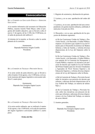 Convocatorias
DE LA COMISIÓN DE EDUCACIÓN PÚBLICA Y SERVICIOS
EDUCATIVOS
A la reunión informativa del secretario de Educación
Pública, maestro Aurelio Nuño Mayer, sobre el pro-
grama del modelo educativo, que se llevará a cabo el
jueves 11 de agosto, de las 11:00 a las 15:00 horas, en
el salón de protocolo del edificio C.
Al término de la reunión, se llevará a cabo la sesión
plenaria de la comisión.
Atentamente
Diputada Hortensia Aragón Castillo
Presidenta
DE LA COMISIÓN DE TRABAJO Y PREVISIÓN SOCIAL
A la sexta sesión de junta directiva, que se llevará a
cabo el martes 16 de agosto, a las 11:00 horas, en la sa-
la de reuniones del órgano legislativo convocante (edi-
ficio F, cuarto piso).
Atentamente
Diputada Ana Georgina Zapata Lucero
Presidenta
DE LA COMISIÓN DE TRABAJO Y PREVISIÓN SOCIAL
A la sexta sesión ordinaria, que se realizará el martes
16 de agosto, a las 13:00 horas, en la sala de reuniones
del órgano legislativo convocante (edificio F, cuarto
piso).
Orden del Día
1. Registro de asistencia y declaración de quórum.
2. Lectura y, en su caso, aprobación del orden del
día.
3. Lectura y, en su caso, aprobación del acta corres-
pondiente a la quinta reunión ordinaria, celebrada el
miércoles 6 de julio de 2016.
4. Discusión, y en su caso, aprobación de los pro-
yectos de dictamen siguientes:
a) De las Comisiones Unidas de Trabajo y Pre-
visión Social, y de Hacienda y Crédito Público,
respecto a la iniciativa que expide la Ley de Fo-
mento para el Desarrollo Económico de Madres
Solteras y Jefas de Familia, y reforma diversas
disposiciones de la Ley del Impuesto sobre la
Renta;
b) De las Comisiones Unidas de Trabajo y Pre-
visión Social, y de Hacienda y Crédito Público,
con opinión de la Comisión de Presupuesto y
Cuenta Pública, respecto a la iniciativa con pro-
yecto de decreto que expide la Ley de Fomento
del Primer Empleo para los Jóvenes Estudiantes
y Egresados de Nivel Técnico Superior y de
Educación Superior, y reforma diversas disposi-
ciones de la Ley del Impuesto sobre la Renta;
c) De la Comisión de Trabajo y Previsión Social,
sobre la iniciativa con proyecto de decreto que
reforma y adiciona diversas disposiciones de la
Ley Federal del Trabajo, en materia de teletra-
bajo; y
d) De la Comisión de Trabajo y Previsión So-
cial, sobre tres iniciativas con proyecto de de-
creto que reforman y adicionan diversas disposi-
ciones a la Ley Federal del Trabajo, en materia
de acoso laboral.
5. Asuntos generales.
Atentamente
Diputada Ana Georgina Zapata Lucero
Presidenta
Gaceta Parlamentaria Jueves 11 de agosto de 201684
 