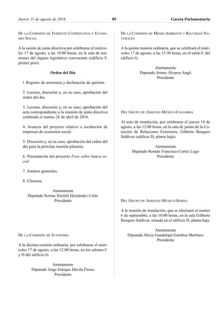 DE LA COMISIÓN DE FOMENTO COOPERATIVO Y ECONO-
MÍA SOCIAL
A la sesión de junta directiva por celebrarse el miérco-
les 17 de agosto, a las 10:00 horas, en la sala de reu-
niones del órgano legislativo convocante (edificio F,
primer piso).
Orden del Día
l. Registro de asistencia y declaración de quórum.
2. Lectura, discusión y, en su caso, aprobación del
orden del día.
3. Lectura, discusión y, en su caso, aprobación del
acta correspondiente a la reunión de junta directiva
celebrada el martes 26 de abril de 2016.
4. Avances del proyecto relativo a incubación de
empresas de economía social.
5. Discusión y, en su caso, aprobación del orden del
día para la próxima reunión plenaria.
6. Presentación del proyecto Foro sobre banca so-
cial.
7. Asuntos generales.
8. Clausura.
Atentamente
Diputada Norma Xóchitl Hernández Colín
Presidenta
DE LA COMISIÓN DE ECONOMÍA
A la décima reunión ordinaria, por celebrarse el miér-
coles 17 de agosto, a las 12:00 horas, en los salones C
y D del edificio G.
Atentamente
Diputado Jorge Enrique Dávila Flores
Presidente
DE LA COMISIÓN DE MEDIO AMBIENTE Y RECURSOS NA-
TURALES
A la quinta reunión ordinaria, que se celebrará el miér-
coles 17 de agosto, a las 15:30 horas, en el salón C del
edificio G.
Atentamente
Diputado Arturo Álvarez Angli
Presidente
DEL GRUPO DE AMISTAD MÉXICO-COLOMBIA
Al acto de instalación, por celebrarse el jueves 18 de
agosto, a las 12:00 horas, en la sala de juntas de la Co-
misión de Relaciones Exteriores, Gilberto Bosques
Saldívar (edificio D, planta baja).
Atentamente
Diputado Román Francisco Cortés Lugo
Presidente
DEL GRUPO DE AMISTAD MÉXICO-SERBIA
A la reunión de instalación, que se efectuará el martes
6 de septiembre, a las 10:00 horas, en la sala Gilberto
Bosques Saldívar, situada en el edificio D, planta baja.
Atentamente
Diputada Alicia Guadalupe Gamboa Martínez
Presidenta
Jueves 11 de agosto de 2016 Gaceta Parlamentaria85
 