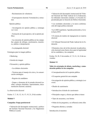 - Reclutamiento de voluntarios
- El presupuesto electoral. Formulación y estruc-
tura
Opinión pública:
- Investigación de opinión pública y estrategia
war room
- Formación de la percepción y de la opinión pú-
blica
- Las encuestas de opinión pública en las campa-
ñas: grupos de enfoque, cuestionarios, muestre-
os, análisis e interpretación
- La propaganda electoral
Estrategias para la imagen pública:
• Marketing
• Gestión de imagen
• Persuasión y opinión pública
- Los debates electorales
- Técnicas para el manejo de crisis y la comuni-
cación estratégica
- Registro de candidatos
- Etapas y elementos de la jornada electoral (ca-
sillas, consejos distritales, representantes, docu-
mentación electoral, etcétera).
La observación electoral
Fechas: 5, 7, 10, 12, 14, 17, 19, 21, 24 de octubre
Módulo V
Campañas: Etapa postelectoral
• Valoración del desempeño institucional y político
del Instituto Nacional Electoral y los Organismos
Públicos Locales
• Valoración del desempeño institucional del Tribu-
nal Electoral del Poder Judicial de la Federación,
los tribunales electorales estatales y la Fiscalía Es-
pecializada para la Atención de Delitos Electorales
• Los resultados electorales y la nueva conforma-
ción del mapa político-electoral
• La LXIII Legislatura. Agendas potenciales y la ru-
ta hacia 2018.
• El sistema de medios de impugnación en materia
electoral
• El Tribunal Electoral del Poder Judicial de la Fe-
deración
• Elementos clave de la litis electoral, la judicializa-
ción electoral como factor clave para la legitimidad
de los candidatos y las campañas
Fechas: 26, 28, 31 de octubre; 4, 7, 9, 11, 14, 16 de no-
viembre.
Módulo VI
Taller de estrategias de debate, marketing y comu-
nicación política en las campañas
• Conceptualización de la opinión pública
• El esquema general de una campaña
• Investigación de opinión pública y estrategia (war
room)
• Diseño de cuestionario
• Introducción al diseño de cuestionario
• Principales sesgos y efectos que deben evitarse
• Tipos de encuestas y sus límites
• Orden de las preguntas y su influencia entre ellas
• Preguntas abiertas y cerradas
Introducción al muestreo:
Gaceta Parlamentaria Jueves 11 de agosto de 201694
 