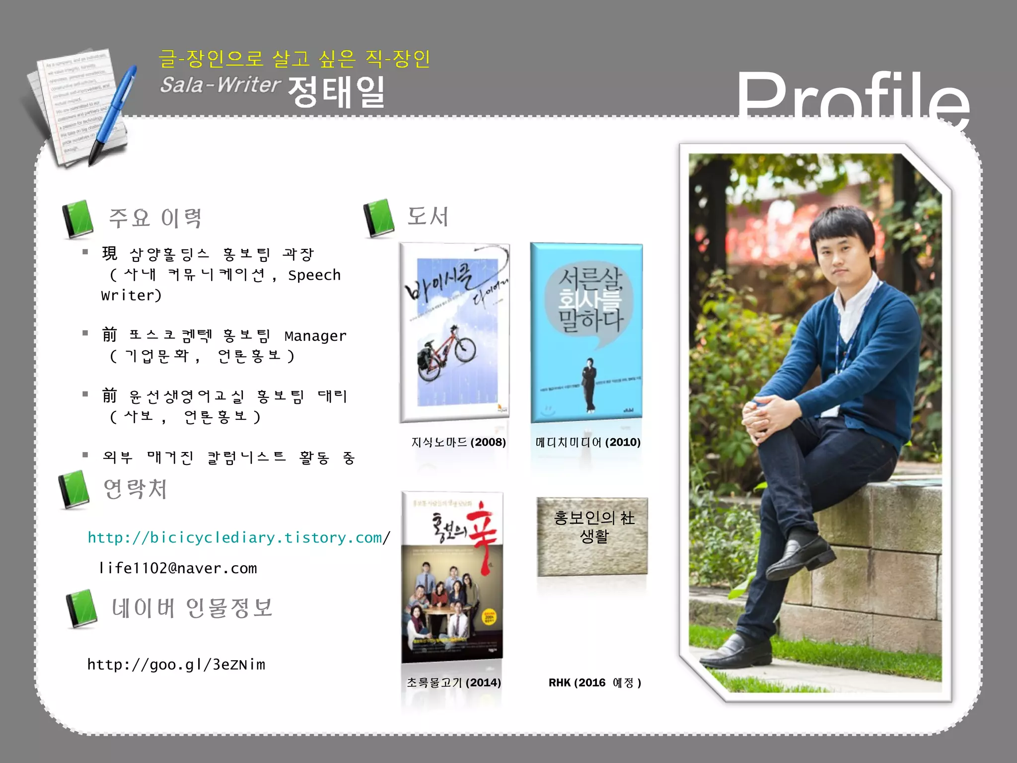 Profile
 삼양홀딩스 홍보팀 과장現
( 사내 커뮤니케이션 , Speech
Writer)
 포스코켐텍 홍보팀前 Manager
( 기업문화 , 언론홍보 )
 윤선생영어교실 홍보팀 대리前
( 사보 , 언론홍보 )
 외부 매거진 칼럼니스트 활동 중
http://bicicyclediary.tistory.com/
life1102@naver.com
도서주요 이력
연락처
홍보인의 社
생활
지식노마드 (2008) 메디치미디어 (2010)
초록물고기 (2014) RHK (2016 예정 )
네이버 인물정보
http://goo.gl/3eZNim
 