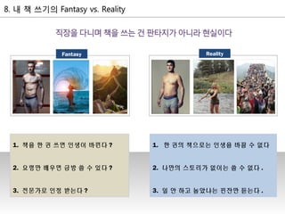 1. 책을 한 권 쓰면 인생이 바뀐다 ?
2. 요령만 배우면 금방 쓸 수 있다 ?
3. 전문가로 인정 받는다 ?
1. 한 권의 책으로는 인생을 바꿀 수 없다
2. 나만의 스토리가 없이는 쓸 수 없다 .
3. 일 안 하고 놀았냐는 핀잔만 듣는다 .
RealityFantasy
 