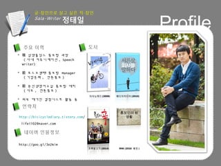 Profile
 삼양홀딩스 홍보팀 과장現
( 사내 커뮤니케이션 , Speech
Writer)
 포스코켐텍 홍보팀前 Manager
( 기업문화 , 언론홍보 )
 윤선생영어교실 홍보팀 대리前
( 사보 , 언론홍보 )
 외부 매거진 칼럼니스트 활동 중
http://bicicyclediary.tistory.com/
life1102@naver.com
도서주요 이력
연락처
홍보인의 社
생활
지식노마드 (2008) 메디치미디어 (2010)
초록물고기 (2014) RHK (2016 예정 )
네이버 인물정보
http://goo.gl/3eZNim
 