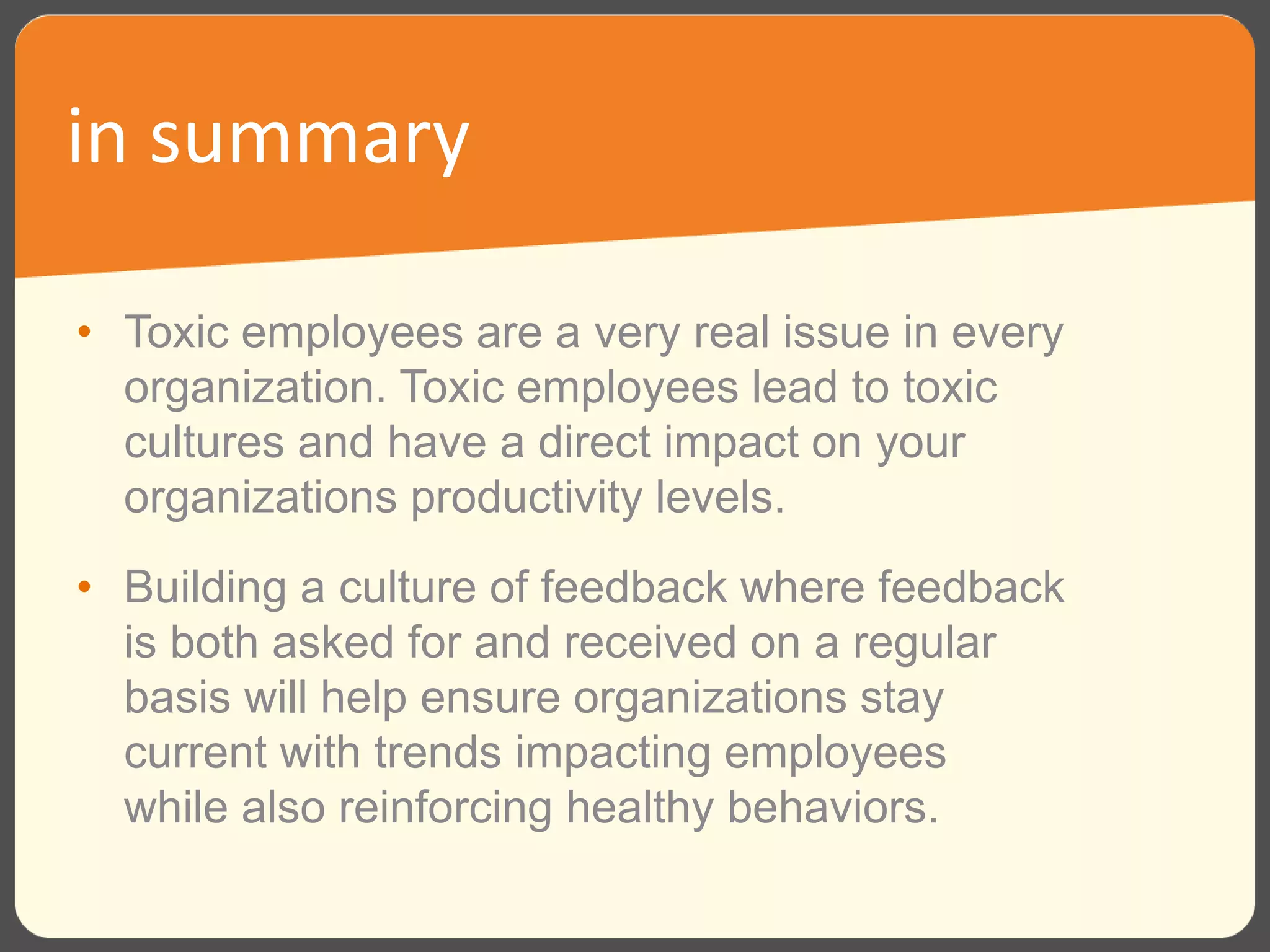 • Toxic employees are a very real issue in every
organization. Toxic employees lead to toxic
cultures and have a direct impact on your
organizations productivity levels.
• Building a culture of feedback where feedback
is both asked for and received on a regular
basis will help ensure organizations stay
current with trends impacting employees
while also reinforcing healthy behaviors.
in summary
 