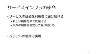 サービスインフラの使命
• サービスの価値を利用者に届け続ける
• 新しい機能をすぐに届ける
• 既存の機能も安定して届け続ける
• クラウドの活用で実現
10
 