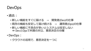 DevOps
• 過去：
• 新しい機能をすぐに届ける → 開発者(Dev)の仕事
• 既存の機能も安定して届け続ける → 運用者(Ops)の仕事
• 新しい機能に不具合が多いとシステムは安定しない
⇒ DevとOpsで利害の対立、意思決定の分離
• DevOps：
• クラウドの活用で、意思決定を一つに
11
 