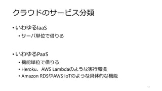 クラウドのサービス分類
• いわゆるIaaS
• サーバ単位で借りる
• いわゆるPaaS
• 機能単位で借りる
• Heroku、AWS Lambdaのような実行環境
• Amazon RDSやAWS IoTのような具体的な機能
12
 