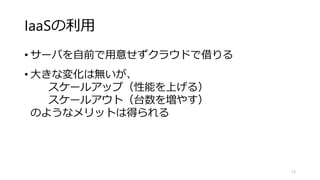 IaaSの利用
• サーバを自前で用意せずクラウドで借りる
• 大きな変化は無いが、
スケールアップ（性能を上げる）
スケールアウト（台数を増やす）
のようなメリットは得られる
13
 