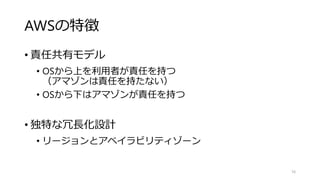 AWSの特徴
• 責任共有モデル
• OSから上を利用者が責任を持つ
（アマゾンは責任を持たない）
• OSから下はアマゾンが責任を持つ
• 独特な冗長化設計
• リージョンとアベイラビリティゾーン
16
 