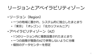 リージョンとアベイラビリティゾーン
• リージョン（Region）
• 一つの地域に置かれ、システム的に独立したまとまり
• 「東京」「オレゴン」「北カリフォルニア」
• アベイラビリティゾーン（AZ）
• 1つのリージョン内に複数設置されたまとまり
• 一つの故障が複数のAZで併発しないように分離
• 個別のデータセンターを想定
17
 