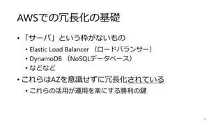 AWSでの冗長化の基礎
• 「サーバ」という枠がないもの
• Elastic Load Balancer （ロードバランサー）
• DynamoDB （NoSQLデータベース）
• などなど
• これらはAZを意識せずに冗長化されている
• これらの活用が運用を楽にする勝利の鍵
19
 