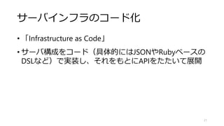 サーバインフラのコード化
• 「Infrastructure as Code」
• サーバ構成をコード（具体的にはJSONやRubyベースの
DSLなど）で実装し、それをもとにAPIをたたいて展開
21
 
