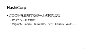 HashiCorp
• クラウドを管理するツールの開発会社
• OSSでツールを提供
• Vagrant、Packer、Terraform、Serf、Consul、Vault……
22
 