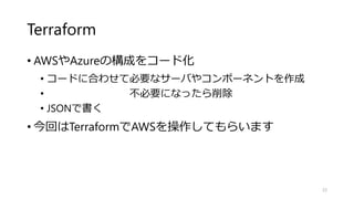 Terraform
• AWSやAzureの構成をコード化
• コードに合わせて必要なサーバやコンポーネントを作成
• 不必要になったら削除
• JSONで書く
• 今回はTerraformでAWSを操作してもらいます
23
 