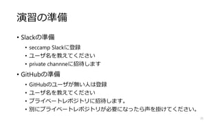 演習の準備
• Slackの準備
• seccamp Slackに登録
• ユーザ名を教えてください
• private channneに招待します
• GitHubの準備
• GitHubのユーザが無い人は登録
• ユーザ名を教えてください
• プライベートレポジトリに招待します。
• 別にプライベートレポジトリが必要になったら声を掛けてください。
25
 