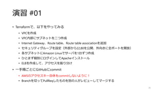 演習 #01
• Terraformで、以下をやってみる
• VPCを作成
• VPC内部にサブネットを二つ作成
• Internet Gateway、Route table、Route table associationを追加
• セキュリティグループを設定（外部から22,80を公開、外向きに全ポートを開放）
• 各サブネットにAmazon Linuxでサーバを1台ずつ作成
• ひとまず個別にログインしてApacheインストール
• ELBを作成して、アクセスを振り分け
• 一手順ごとにGitHubにcommit
• AWSのアクセスキー自体をcommitしないように！
• Branchを切ってPullReqしたものを別の人がレビューしてマージする
26
 