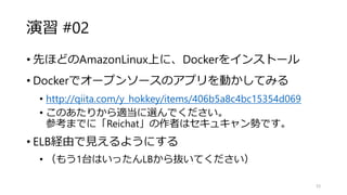 演習 #02
• 先ほどのAmazonLinux上に、Dockerをインストール
• Dockerでオープンソースのアプリを動かしてみる
• http://qiita.com/y_hokkey/items/406b5a8c4bc15354d069
• このあたりから適当に選んでください。
参考までに「Reichat」の作者はセキュキャン勢です。
• ELB経由で見えるようにする
• （もう1台はいったんLBから抜いてください）
33
 