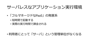 サーバレスなアプリケーション実行環境
• 「フルマネージドなPaaS」の発展系
• 短時間で起動する
• 実際の実行時間で課金される
• 利用者にとって「サーバ」という管理単位がなくなる
 