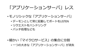 「アプリケーションサーバ」レス
• モノリシックな「アプリケーションサーバ」
• デーモンとして常に起動してポートをLISTEN
• リクエストをハンドリング
• バッチ処理なども
• 細かい「マイクロサービス」の集合に分割
• 一つの大きな「アプリケーションサーバ」が消失
 