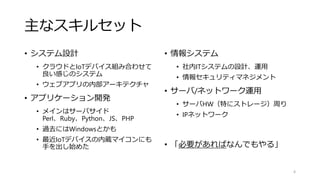 主なスキルセット
• システム設計
• クラウドとIoTデバイス組み合わせて
良い感じのシステム
• ウェブアプリの内部アーキテクチャ
• アプリケーション開発
• メインはサーバサイド
Perl、Ruby、Python、JS、PHP
• 過去にはWindowsとかも
• 最近IoTデバイスの内蔵マイコンにも
手を出し始めた
• 情報システム
• 社内ITシステムの設計、運用
• 情報セキュリティマネジメント
• サーバ/ネットワーク運用
• サーバHW（特にストレージ）周り
• IPネットワーク
• 「必要があればなんでもやる」
4
 