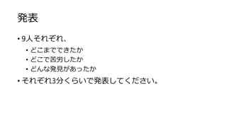 発表
• 9人それぞれ、
• どこまでできたか
• どこで苦労したか
• どんな発見があったか
• それぞれ3分くらいで発表してください。
 