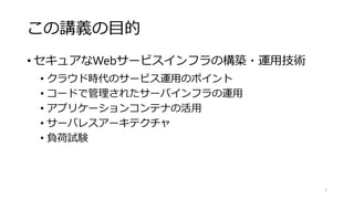 この講義の目的
• セキュアなWebサービスインフラの構築・運用技術
• クラウド時代のサービス運用のポイント
• コードで管理されたサーバインフラの運用
• アプリケーションコンテナの活用
• サーバレスアーキテクチャ
• 負荷試験
5
 