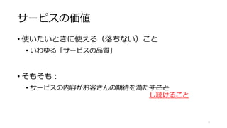 サービスの価値
• 使いたいときに使える（落ちない）こと
• いわゆる「サービスの品質」
• そもそも：
• サービスの内容がお客さんの期待を満たすこと
し続けること
9
 