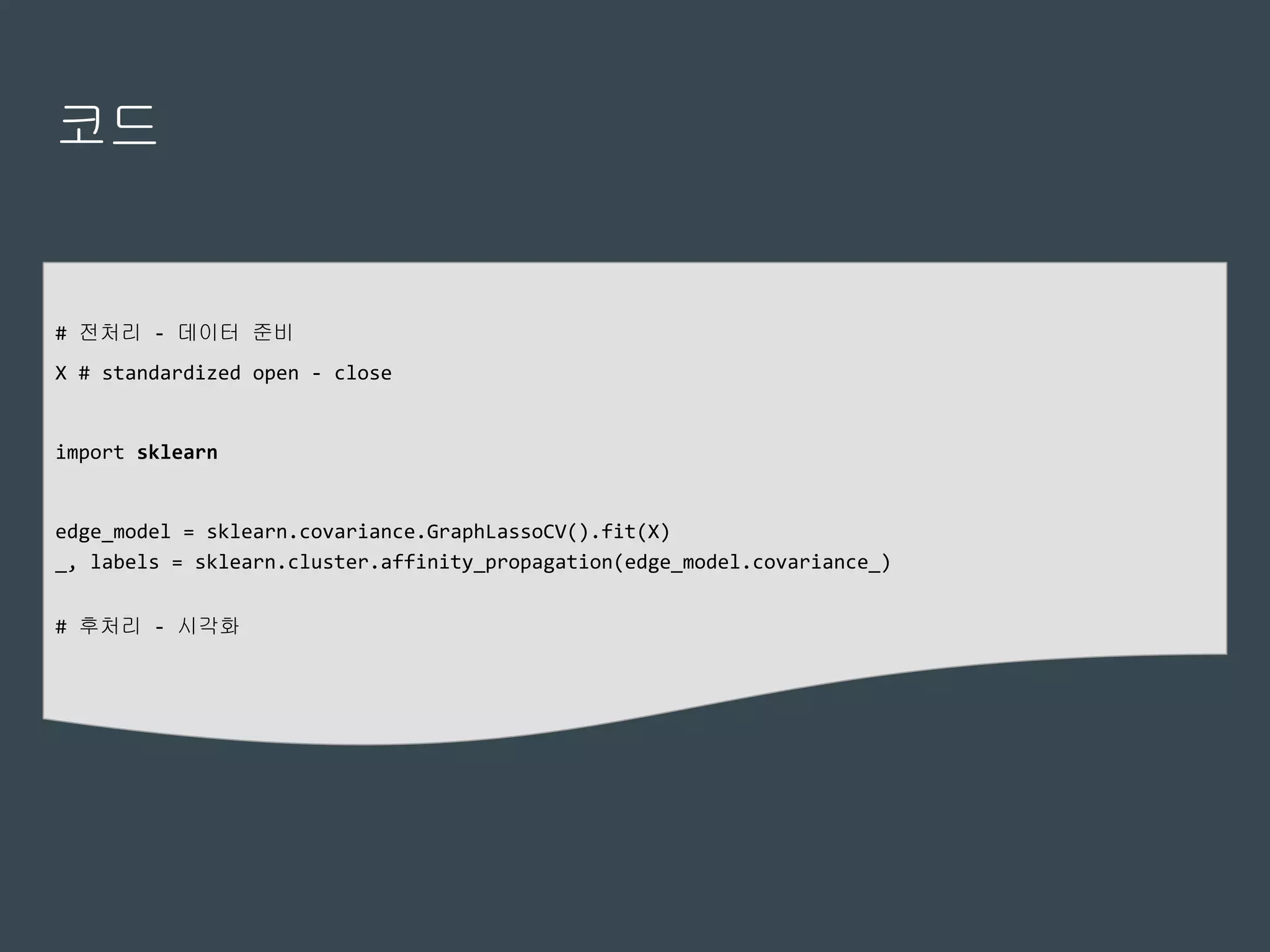 코드
# 전처리 - 데이터 준비
X # standardized open - close
import sklearn
edge_model = sklearn.covariance.GraphLassoCV().fit(X)
_, labels = sklearn.cluster.affinity_propagation(edge_model.covariance_)
# 후처리 - 시각화
 