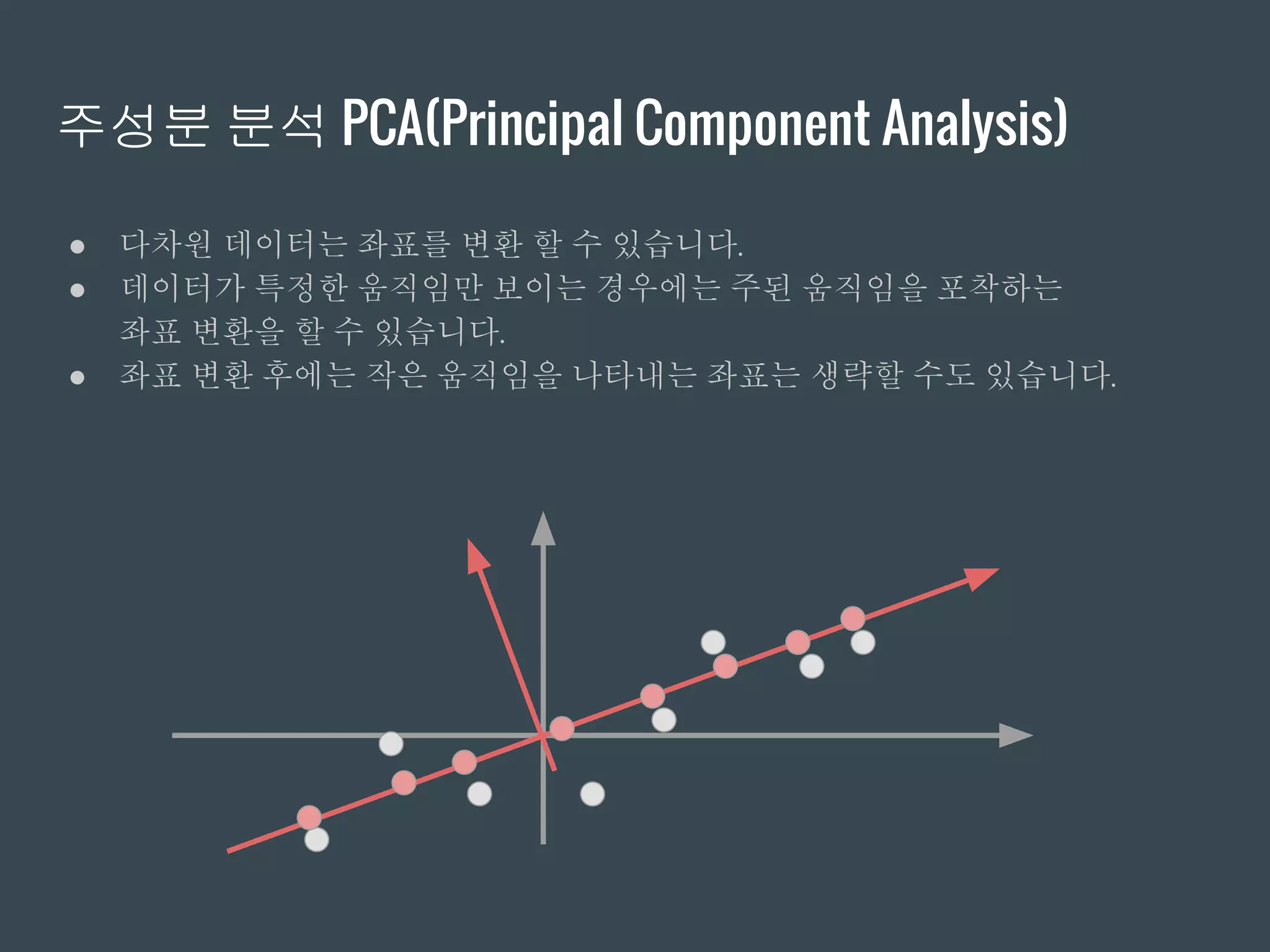 주성분 분석 PCA(Principal Component Analysis)
● 다차원 데이터는 좌표를 변환 할 수 있습니다.
● 데이터가 특정한 움직임만 보이는 경우에는 주된 움직임을 포착하는
좌표 변환을 할 수 있습니다.
● 좌표 변환 후에는 작은 움직임을 나타내는 좌표는 생략할 수도 있습니다.
 