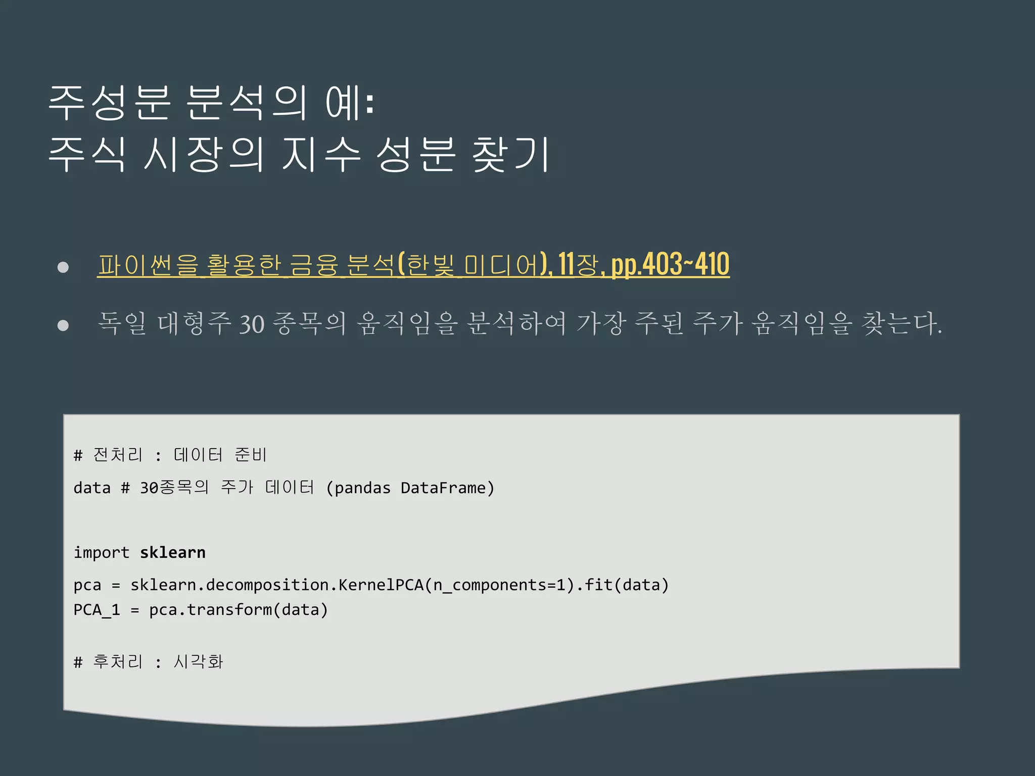 주성분 분석의 예:
주식 시장의 지수 성분 찾기
● 파이썬을 활용한 금융 분석(한빛 미디어), 11장, pp.403~410
● 독일 대형주 30 종목의 움직임을 분석하여 가장 주된 주가 움직임을 찾는다.
# 전처리 : 데이터 준비
data # 30종목의 주가 데이터 (pandas DataFrame)
import sklearn
pca = sklearn.decomposition.KernelPCA(n_components=1).fit(data)
PCA_1 = pca.transform(data)
# 후처리 : 시각화
 