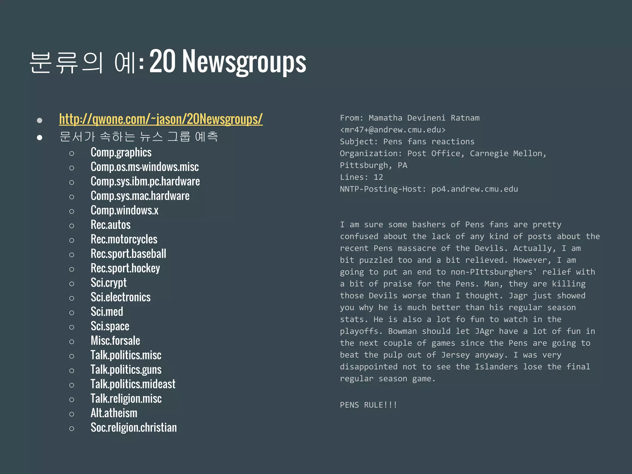 분류의 예: 20 Newsgroups
● http://qwone.com/~jason/20Newsgroups/
● 문서가 속하는 뉴스 그룹 예측
○ Comp.graphics
○ Comp.os.ms-windows.misc
○ Comp.sys.ibm.pc.hardware
○ Comp.sys.mac.hardware
○ Comp.windows.x
○ Rec.autos
○ Rec.motorcycles
○ Rec.sport.baseball
○ Rec.sport.hockey
○ Sci.crypt
○ Sci.electronics
○ Sci.med
○ Sci.space
○ Misc.forsale
○ Talk.politics.misc
○ Talk.politics.guns
○ Talk.politics.mideast
○ Talk.religion.misc
○ Alt.atheism
○ Soc.religion.christian
From: Mamatha Devineni Ratnam
<mr47+@andrew.cmu.edu>
Subject: Pens fans reactions
Organization: Post Office, Carnegie Mellon,
Pittsburgh, PA
Lines: 12
NNTP-Posting-Host: po4.andrew.cmu.edu
I am sure some bashers of Pens fans are pretty
confused about the lack of any kind of posts about the
recent Pens massacre of the Devils. Actually, I am
bit puzzled too and a bit relieved. However, I am
going to put an end to non-PIttsburghers' relief with
a bit of praise for the Pens. Man, they are killing
those Devils worse than I thought. Jagr just showed
you why he is much better than his regular season
stats. He is also a lot fo fun to watch in the
playoffs. Bowman should let JAgr have a lot of fun in
the next couple of games since the Pens are going to
beat the pulp out of Jersey anyway. I was very
disappointed not to see the Islanders lose the final
regular season game.
PENS RULE!!!
 
