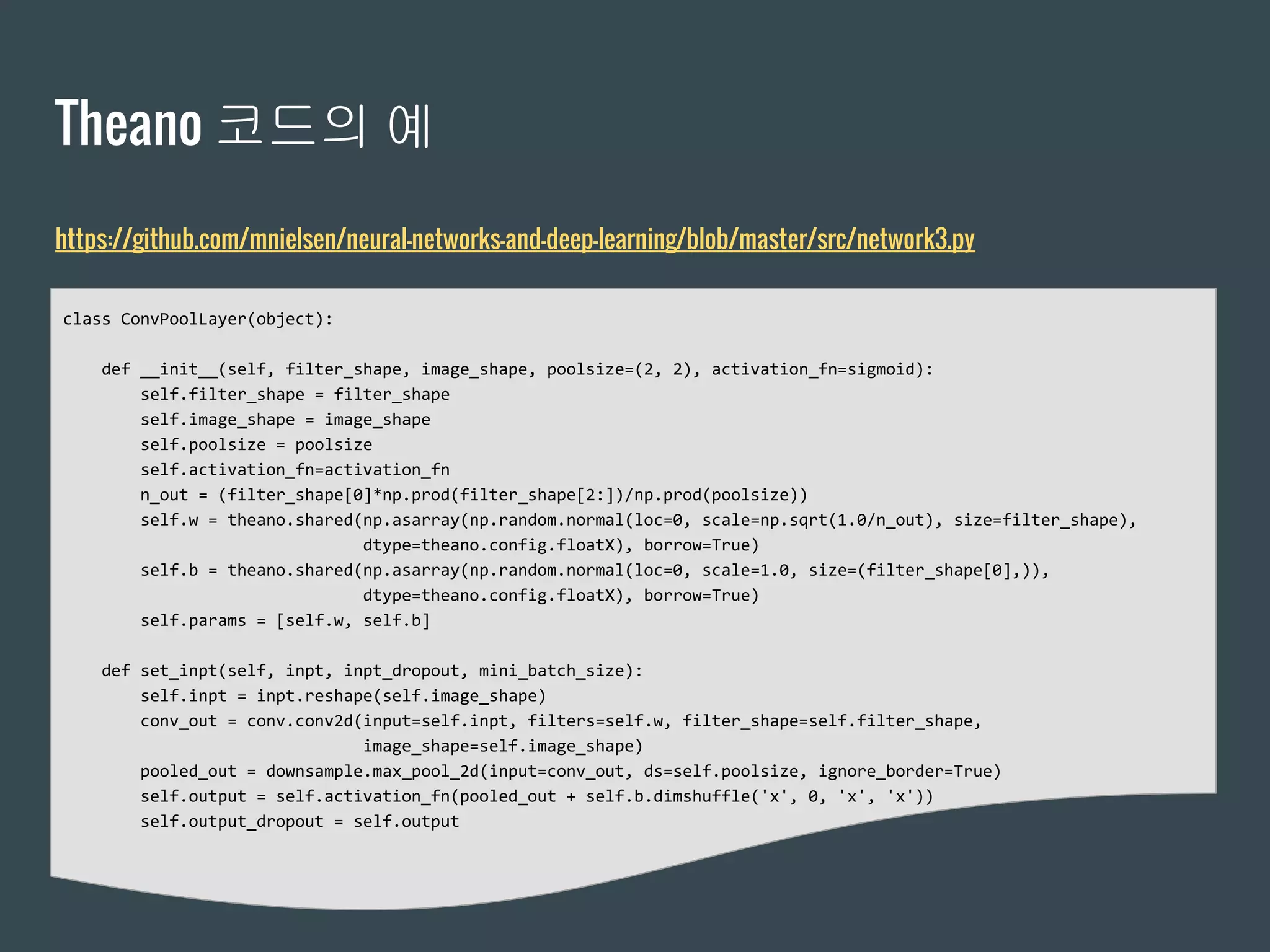 Theano 코드의 예
class ConvPoolLayer(object):
def __init__(self, filter_shape, image_shape, poolsize=(2, 2), activation_fn=sigmoid):
self.filter_shape = filter_shape
self.image_shape = image_shape
self.poolsize = poolsize
self.activation_fn=activation_fn
n_out = (filter_shape[0]*np.prod(filter_shape[2:])/np.prod(poolsize))
self.w = theano.shared(np.asarray(np.random.normal(loc=0, scale=np.sqrt(1.0/n_out), size=filter_shape),
dtype=theano.config.floatX), borrow=True)
self.b = theano.shared(np.asarray(np.random.normal(loc=0, scale=1.0, size=(filter_shape[0],)),
dtype=theano.config.floatX), borrow=True)
self.params = [self.w, self.b]
def set_inpt(self, inpt, inpt_dropout, mini_batch_size):
self.inpt = inpt.reshape(self.image_shape)
conv_out = conv.conv2d(input=self.inpt, filters=self.w, filter_shape=self.filter_shape,
image_shape=self.image_shape)
pooled_out = downsample.max_pool_2d(input=conv_out, ds=self.poolsize, ignore_border=True)
self.output = self.activation_fn(pooled_out + self.b.dimshuffle('x', 0, 'x', 'x'))
self.output_dropout = self.output
https://github.com/mnielsen/neural-networks-and-deep-learning/blob/master/src/network3.py
 
